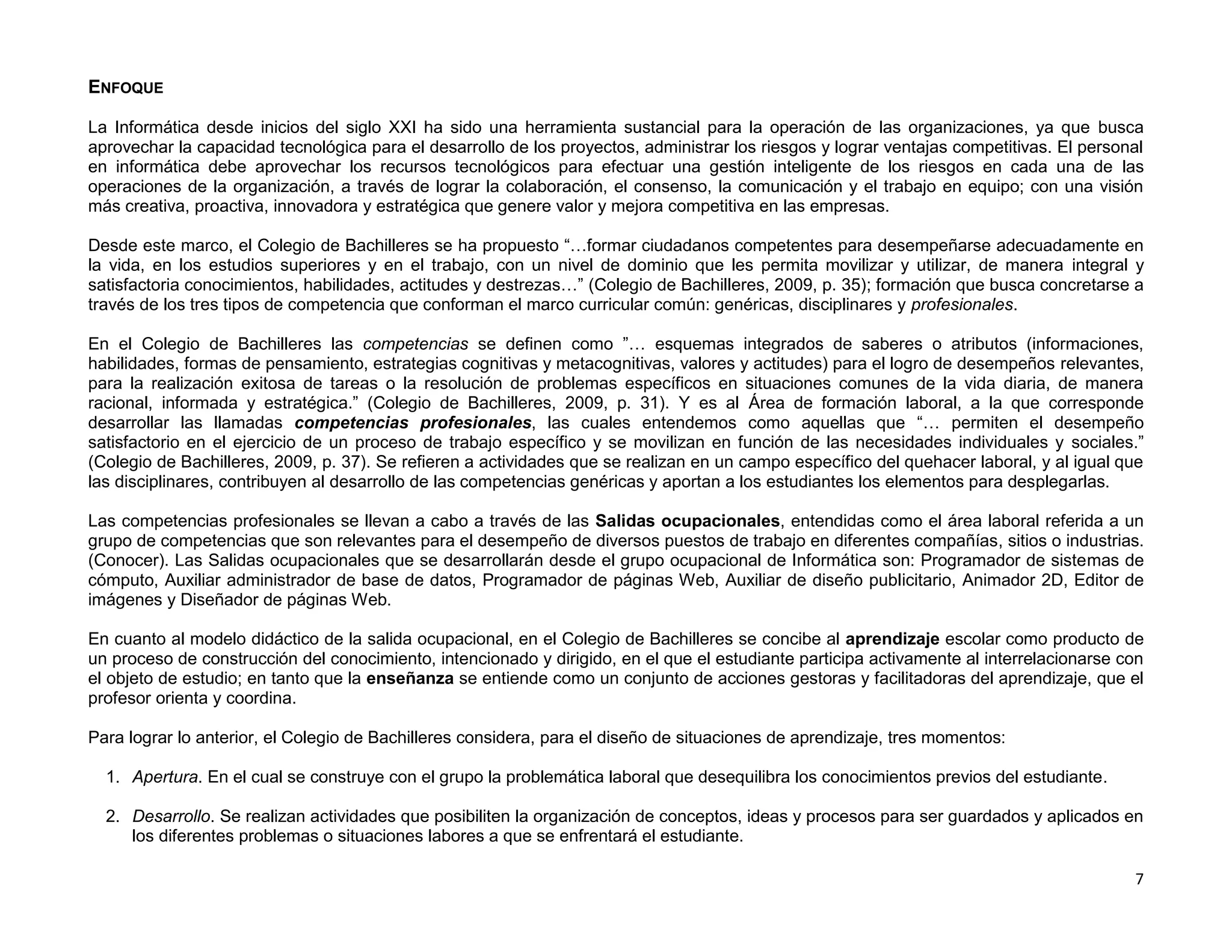 ENFOQUE

La Informática desde inicios del siglo XXI ha sido una herramienta sustancial para la operación de las organizaciones, ya que busca
aprovechar la capacidad tecnológica para el desarrollo de los proyectos, administrar los riesgos y lograr ventajas competitivas. El personal
en informática debe aprovechar los recursos tecnológicos para efectuar una gestión inteligente de los riesgos en cada una de las
operaciones de la organización, a través de lograr la colaboración, el consenso, la comunicación y el trabajo en equipo; con una visión
más creativa, proactiva, innovadora y estratégica que genere valor y mejora competitiva en las empresas.

Desde este marco, el Colegio de Bachilleres se ha propuesto “…formar ciudadanos competentes para desempeñarse adecuadamente en
la vida, en los estudios superiores y en el trabajo, con un nivel de dominio que les permita movilizar y utilizar, de manera integral y
satisfactoria conocimientos, habilidades, actitudes y destrezas…” (Colegio de Bachilleres, 2009, p. 35); formación que busca concretarse a
través de los tres tipos de competencia que conforman el marco curricular común: genéricas, disciplinares y profesionales.

En el Colegio de Bachilleres las competencias se definen como ”… esquemas integrados de saberes o atributos (informaciones,
habilidades, formas de pensamiento, estrategias cognitivas y metacognitivas, valores y actitudes) para el logro de desempeños relevantes,
para la realización exitosa de tareas o la resolución de problemas específicos en situaciones comunes de la vida diaria, de manera
racional, informada y estratégica.” (Colegio de Bachilleres, 2009, p. 31). Y es al Área de formación laboral, a la que corresponde
desarrollar las llamadas competencias profesionales, las cuales entendemos como aquellas que “… permiten el desempeño
satisfactorio en el ejercicio de un proceso de trabajo específico y se movilizan en función de las necesidades individuales y sociales.”
(Colegio de Bachilleres, 2009, p. 37). Se refieren a actividades que se realizan en un campo específico del quehacer laboral, y al igual que
las disciplinares, contribuyen al desarrollo de las competencias genéricas y aportan a los estudiantes los elementos para desplegarlas.

Las competencias profesionales se llevan a cabo a través de las Salidas ocupacionales, entendidas como el área laboral referida a un
grupo de competencias que son relevantes para el desempeño de diversos puestos de trabajo en diferentes compañías, sitios o industrias.
(Conocer). Las Salidas ocupacionales que se desarrollarán desde el grupo ocupacional de Informática son: Programador de sistemas de
cómputo, Auxiliar administrador de base de datos, Programador de páginas Web, Auxiliar de diseño publicitario, Animador 2D, Editor de
imágenes y Diseñador de páginas Web.

En cuanto al modelo didáctico de la salida ocupacional, en el Colegio de Bachilleres se concibe al aprendizaje escolar como producto de
un proceso de construcción del conocimiento, intencionado y dirigido, en el que el estudiante participa activamente al interrelacionarse con
el objeto de estudio; en tanto que la enseñanza se entiende como un conjunto de acciones gestoras y facilitadoras del aprendizaje, que el
profesor orienta y coordina.

Para lograr lo anterior, el Colegio de Bachilleres considera, para el diseño de situaciones de aprendizaje, tres momentos:

  1. Apertura. En el cual se construye con el grupo la problemática laboral que desequilibra los conocimientos previos del estudiante.

  2. Desarrollo. Se realizan actividades que posibiliten la organización de conceptos, ideas y procesos para ser guardados y aplicados en
     los diferentes problemas o situaciones labores a que se enfrentará el estudiante.

                                                                                                                                          7
 