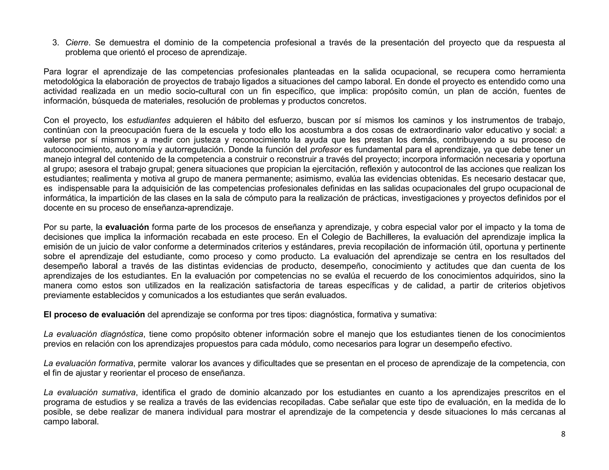 3. Cierre. Se demuestra el dominio de la competencia profesional a través de la presentación del proyecto que da respuesta al
     problema que orientó el proceso de aprendizaje.

Para lograr el aprendizaje de las competencias profesionales planteadas en la salida ocupacional, se recupera como herramienta
metodológica la elaboración de proyectos de trabajo ligados a situaciones del campo laboral. En donde el proyecto es entendido como una
actividad realizada en un medio socio-cultural con un fin específico, que implica: propósito común, un plan de acción, fuentes de
información, búsqueda de materiales, resolución de problemas y productos concretos.

Con el proyecto, los estudiantes adquieren el hábito del esfuerzo, buscan por sí mismos los caminos y los instrumentos de trabajo,
continúan con la preocupación fuera de la escuela y todo ello los acostumbra a dos cosas de extraordinario valor educativo y social: a
valerse por sí mismos y a medir con justeza y reconocimiento la ayuda que les prestan los demás, contribuyendo a su proceso de
autoconocimiento, autonomía y autorregulación. Donde la función del profesor es fundamental para el aprendizaje, ya que debe tener un
manejo integral del contenido de la competencia a construir o reconstruir a través del proyecto; incorpora información necesaria y oportuna
al grupo; asesora el trabajo grupal; genera situaciones que propician la ejercitación, reflexión y autocontrol de las acciones que realizan los
estudiantes; realimenta y motiva al grupo de manera permanente; asimismo, evalúa las evidencias obtenidas. Es necesario destacar que,
es indispensable para la adquisición de las competencias profesionales definidas en las salidas ocupacionales del grupo ocupacional de
informática, la impartición de las clases en la sala de cómputo para la realización de prácticas, investigaciones y proyectos definidos por el
docente en su proceso de enseñanza-aprendizaje.

Por su parte, la evaluación forma parte de los procesos de enseñanza y aprendizaje, y cobra especial valor por el impacto y la toma de
decisiones que implica la información recabada en este proceso. En el Colegio de Bachilleres, la evaluación del aprendizaje implica la
emisión de un juicio de valor conforme a determinados criterios y estándares, previa recopilación de información útil, oportuna y pertinente
sobre el aprendizaje del estudiante, como proceso y como producto. La evaluación del aprendizaje se centra en los resultados del
desempeño laboral a través de las distintas evidencias de producto, desempeño, conocimiento y actitudes que dan cuenta de los
aprendizajes de los estudiantes. En la evaluación por competencias no se evalúa el recuerdo de los conocimientos adquiridos, sino la
manera como estos son utilizados en la realización satisfactoria de tareas específicas y de calidad, a partir de criterios objetivos
previamente establecidos y comunicados a los estudiantes que serán evaluados.

El proceso de evaluación del aprendizaje se conforma por tres tipos: diagnóstica, formativa y sumativa:

La evaluación diagnóstica, tiene como propósito obtener información sobre el manejo que los estudiantes tienen de los conocimientos
previos en relación con los aprendizajes propuestos para cada módulo, como necesarios para lograr un desempeño efectivo.

La evaluación formativa, permite valorar los avances y dificultades que se presentan en el proceso de aprendizaje de la competencia, con
el fin de ajustar y reorientar el proceso de enseñanza.

La evaluación sumativa, identifica el grado de dominio alcanzado por los estudiantes en cuanto a los aprendizajes prescritos en el
programa de estudios y se realiza a través de las evidencias recopiladas. Cabe señalar que este tipo de evaluación, en la medida de lo
posible, se debe realizar de manera individual para mostrar el aprendizaje de la competencia y desde situaciones lo más cercanas al
campo laboral.
                                                                                                                                     8
 
