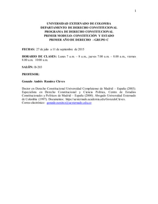 1
UNIVERSIDAD EXTERNADO DE COLOMBA
DEPARTAMENTO DE DERECHO CONSTITUCIONAL
PROGRAMA DE DERECHO CONSTITUCIONAL
PRIMER MODULO: CONSTITUCIÓN Y ESTADO
PRIMER AÑO DE DERECHO - GRUPO C
FECHAS: 27 de julio a 11 de septiembre de 2015
HORARIO DE CLASES: Lunes 7 a.m. – 8 a.m., jueves 7.00 a.m. – 8.00 a.m., viernes
8.00 a.m. 10:00 a.m.
SALÓN: B-203
PROFESOR:
Gonzalo Andrés Ramirez Cleves
Doctor en Derecho Constitucional Universidad Complutense de Madrid – España (2003).
Especialista en Derecho Constitucional y Ciencia Política, Centro de Estudios
Constitucionales y Políticos de Madrid – España (2000). Abogado Universidad Externado
de Colombia (1997). Documentos: https://uexternado.academia.edu/GonzaloCleves.
Correo electrónico: gonzalo.ramirez@uexternado.edu.co
 