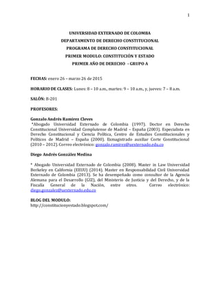 1
UNIVERSIDAD EXTERNADO DE COLOMBA
DEPARTAMENTO DE DERECHO CONSTITUCIONAL
PROGRAMA DE DERECHO CONSTITUCIONAL
PRIMER MODULO: CONSTITUCIÓN Y ESTADO
PRIMER AÑO DE DERECHO - GRUPO A
FECHAS: enero 26 – marzo 26 de 2015
HORARIO DE CLASES: Lunes: 8 – 10 a.m., martes: 9 – 10 a.m., y, jueves: 7 – 8 a.m.
SALÓN: B-201
PROFESORES:
Gonzalo Andrés Ramirez Cleves
*Abogado Universidad Externado de Colombia (1997). Doctor en Derecho
Constitucional Universidad Complutense de Madrid – España (2003). Especialista en
Derecho Constitucional y Ciencia Política, Centro de Estudios Constitucionales y
Políticos de Madrid – España (2000). Exmagistrado auxiliar Corte Constitucional
(2010 – 2012). Correo electrónico: gonzalo.ramirez@uexternado.edu.co
Diego Andrés González Medina
* Abogado Universidad Externado de Colombia (2008). Master in Law Universidad
Berkeley en California (EEUU) (2014). Master en Responsabilidad Civil Universidad
Externado de Colombia (2013). Se ha desempeñado como consultor de la Agencia
Alemana para el Desarrollo (GIZ), del Ministerio de Justicia y del Derecho, y de la
Fiscalía General de la Nación, entre otros. Correo electrónico:
diego.gonzalez@uexternado.edu.co
BLOG DEL MODULO:
http://constitucionyestado.blogspot.com/
 