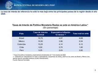 3
Tasas de Interés de Política Monetaria Reales ex ante en América Latina *
(En porcentaje)
* Tasas de política monetaria y expectativas actualizadas al 11 de octubre de 2024.
** Obtenida por interpolación en base a expectativas a diciembre de 2024 y 2025 en los casos de Brasil y México (los
demás bancos centrales publican el dato directamente).
Fuente: Bancos Centrales.
La tasa de interés de referencia ha sido la más baja entre los principales países de la región desde el año
2020.
Brasil 10,75 4,07 6,68
México 10,50 3,96 6,54
Colombia 10,25 4,14 6,12
Chile 5,50 3,70 1,80
Perú 5,25 2,43 2,82
País
Tasa de interés
nominal
Expectativa Inflación
12 meses **
Tasa real ex ante
 