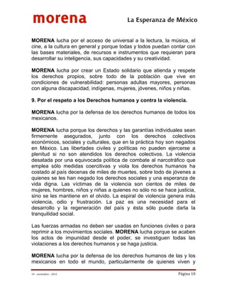 morena
 
 
 
                                        La Esperanza de México 

MORENA lucha por el acceso de universal a la lectura, la música, el
cine, a la cultura en general y porque todas y todos puedan contar con
las bases materiales, de recursos e instrumentos que requieran para
desarrollar su inteligencia, sus capacidades y su creatividad.

MORENA lucha por crear un Estado solidario que atienda y respete
los derechos propios, sobre todo de la población que vive en
condiciones de vulnerabilidad: personas adultas mayores, personas
con alguna discapacidad, indígenas, mujeres, jóvenes, niños y niñas.

9. Por el respeto a los Derechos humanos y contra la violencia.

MORENA lucha por la defensa de los derechos humanos de todos los
mexicanos.

MORENA lucha porque los derechos y las garantías individuales sean
firmemente asegurados, junto con los derechos colectivos
económicos, sociales y culturales, que en la práctica hoy son negados
en México. Las libertades civiles y políticas no pueden ejercerse a
plenitud si no son atendidos los derechos colectivos. La violencia
desatada por una equivocada política de combate al narcotráfico que
emplea sólo medidas coercitivas y viola los derechos humanos ha
costado al país decenas de miles de muertes, sobre todo de jóvenes a
quienes se les han negado los derechos sociales y una esperanza de
vida digna. Las víctimas de la violencia son cientos de miles de
mujeres, hombres, niños y niñas a quienes no sólo no se hace justicia,
sino se les mantiene en el olvido. La espiral de violencia genera más
violencia, odio y frustración. La paz es una necesidad para el
desarrollo y la regeneración del país y ésta sólo puede darla la
tranquilidad social.

Las fuerzas armadas no deben ser usadas en funciones civiles o para
reprimir a los movimientos sociales. MORENA lucha porque se acaben
los actos de impunidad desde el poder, se investiguen todas las
violaciones a los derechos humanos y se haga justicia.

MORENA lucha por la defensa de los derechos humanos de las y los
mexicanos en todo el mundo, particularmente de quienes viven y

19 – noviembre – 2012                                         Página 10 
 
 
