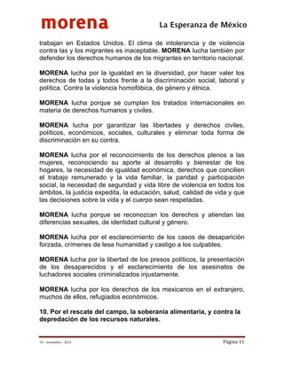 morena
 
 
 
                                          La Esperanza de México 
trabajan en Estados Unidos. El clima de intolerancia y de violencia
contra las y los migrantes es inaceptable. MORENA lucha también por
defender los derechos humanos de los migrantes en territorio nacional.

MORENA lucha por la igualdad en la diversidad, por hacer valer los
derechos de todas y todos frente a la discriminación social, laboral y
política. Contra la violencia homofóbica, de género y étnica.

MORENA lucha porque se cumplan los tratados internacionales en
materia de derechos humanos y civiles.

MORENA lucha por garantizar las libertades y derechos civiles,
políticos, económicos, sociales, culturales y eliminar toda forma de
discriminación en su contra.

MORENA lucha por el reconocimiento de los derechos plenos a las
mujeres, reconociendo su aporte al desarrollo y bienestar de los
hogares, la necesidad de igualdad económica, derechos que concilien
el trabajo remunerado y la vida familiar, la paridad y participación
social, la necesidad de seguridad y vida libre de violencia en todos los
ámbitos, la justicia expedita, la educación, salud, calidad de vida y que
las decisiones sobre la vida y el cuerpo sean respetadas.

MORENA lucha porque se reconozcan los derechos y atiendan las
diferencias sexuales, de identidad cultural y género.

MORENA lucha por el esclarecimiento de los casos de desaparición
forzada, crímenes de lesa humanidad y castigo a los culpables.

MORENA lucha por la libertad de los presos políticos, la presentación
de los desaparecidos y el esclarecimiento de los asesinatos de
luchadores sociales criminalizados injustamente.

MORENA lucha por los derechos de los mexicanos en el extranjero,
muchos de ellos, refugiados económicos.

10. Por el rescate del campo, la soberanía alimentaria, y contra la
depredación de los recursos naturales.


19 – noviembre – 2012                                            Página 11 
 
 