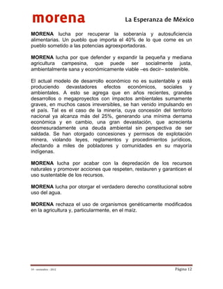 morena
 
 
 
                                        La Esperanza de México 
MORENA lucha por recuperar la soberanía y autosuficiencia
alimentarias. Un pueblo que importa el 40% de lo que come es un
pueblo sometido a las potencias agroexportadoras.

MORENA lucha por que defender y expandir la pequeña y mediana
agricultura campesina, que puede ser socialmente justa,
ambientalmente sana y económicamente viable –es decir– sostenible.

El actual modelo de desarrollo económico no es sustentable y está
produciendo devastadores efectos económicos, sociales y
ambientales. A esto se agrega que en años recientes, grandes
desarrollos o megaproyectos con impactos ambientales sumamente
graves, en muchos casos irreversibles, se han venido impulsando en
el país. Tal es el caso de la minería, cuya concesión del territorio
nacional ya alcanza más del 25%, generando una mínima derrama
económica y en cambio, una gran devastación, que acrecienta
desmesuradamente una deuda ambiental sin perspectiva de ser
saldada. Se han otorgado concesiones y permisos de explotación
minera, violando leyes, reglamentos y procedimientos jurídicos,
afectando a miles de pobladores y comunidades en su mayoría
indígenas.

MORENA lucha por acabar con la depredación de los recursos
naturales y promover acciones que respeten, restauren y garanticen el
uso sustentable de los recursos.

MORENA lucha por otorgar el verdadero derecho constitucional sobre
uso del agua.

MORENA rechaza el uso de organismos genéticamente modificados
en la agricultura y, particularmente, en el maíz.




19 – noviembre – 2012                                        Página 12 
 
 