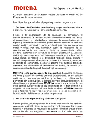 morena
 
 
 
                                          La Esperanza de México 
Consejos Estatales de MORENA deben promover el desarrollo de
Programas de lucha estatales.

Los 10 puntos que articulan el proyecto y nuestro programa son:

1. Por la revolución de las conciencias y un pensamiento crítico y
solidario. Por una nueva corriente de pensamiento.

Frente a la degradación de la sociedad, la corrupción, el
desmantelamiento de las instituciones, la destrucción de la naturaleza,
el consumismo, el individualismo posesivo, la concentración de la
riqueza y la deshumanización del poder, México necesita un profundo
cambio político, económico, social y cultural, que pasa por un cambio
moral y ético. Por ello, MORENA busca la revolución de las
conciencias hacia una nueva corriente de pensamiento, crítica,
solidaria, sustentada en la cultura de nuestro pueblo, en su vocación
de trabajo y en su generosidad. Una moral basada en la solidaridad, el
apoyo mutuo, el respeto a la diversidad religiosa, étnica, cultural y
sexual, que promueva el respeto a los derechos humanos, reconozca
el sentido de comunidad, el amor al prójimo y el cuidado del medio
ambiente. No aceptamos el predominio del dinero, la mentira y la
corrupción sobre la dignidad, la moral y el bien común.

MORENA lucha por recuperar la ética política. La política es asunto
de todas y todos, no sólo de políticos profesionales. Es un derecho
participar en los asuntos públicos y sociales. La política se ha
pervertido con la corrupción, la compra del voto, el lavado de dinero, el
clientelismo y el paternalismo. MORENA lucha por y a través de una
ética política que pretende la paz sustentada en el bien común y el
respeto, como la esencia del cambio democrático. MORENA sostiene
que la felicidad no la provee la acumulación de bienes materiales sino
la procuración del bienestar de todas las personas.

2. Por una ética republicana y contra la corrupción

La vida pública, privada y social de nuestro país vive en una profunda
corrupción, las instituciones se encuentran capturadas por los poderes
fácticos y prevalece la impunidad de quienes cometen graves delitos
en contra de las mayorías. Luchamos contra toda forma de

19 – noviembre – 2012                                             Página 3 
 
 