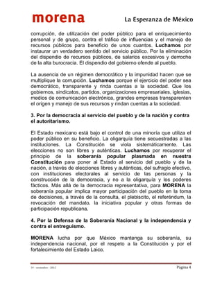 morena
 
 
 
                                           La Esperanza de México 
corrupción, de utilización del poder público para el enriquecimiento
personal y de grupo, contra el tráfico de influencias y el manejo de
recursos públicos para beneficio de unos cuantos. Luchamos por
instaurar un verdadero sentido del servicio público. Por la eliminación
del dispendio de recursos públicos, de salarios excesivos y derroche
de la alta burocracia. El dispendio del gobierno ofende al pueblo.

La ausencia de un régimen democrático y la impunidad hacen que se
multiplique la corrupción. Luchamos porque el ejercicio del poder sea
democrático, transparente y rinda cuentas a la sociedad. Que los
gobiernos, sindicatos, partidos, organizaciones empresariales, iglesias,
medios de comunicación electrónica, grandes empresas transparenten
el origen y manejo de sus recursos y rindan cuentas a la sociedad.

3. Por la democracia al servicio del pueblo y de la nación y contra
el autoritarismo.

El Estado mexicano está bajo el control de una minoría que utiliza el
poder público en su beneficio. La oligarquía tiene secuestradas a las
instituciones. La Constitución se viola sistemáticamente. Las
elecciones no son libres y auténticas. Luchamos por recuperar el
principio de la soberanía popular plasmada en nuestra
Constitución para poner al Estado al servicio del pueblo y de la
nación, a través de elecciones libres y auténticas, del sufragio efectivo,
con instituciones electorales al servicio de las personas y la
construcción de la democracia, y no a la oligarquía y los poderes
fácticos. Más allá de la democracia representativa, para MORENA la
soberanía popular implica mayor participación del pueblo en la toma
de decisiones, a través de la consulta, el plebiscito, el referéndum, la
revocación del mandato, la iniciativa popular y otras formas de
participación republicana.

4. Por la Defensa de la Soberanía Nacional y la independencia y
contra el entreguismo.

MORENA lucha por que México mantenga su soberanía, su
independencia nacional, por el respeto a la Constitución y por el
fortalecimiento del Estado Laico.


19 – noviembre – 2012                                              Página 4 
 
 