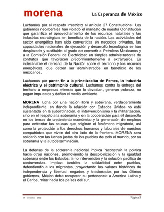 morena
 
 
 
                                          La Esperanza de México 
Luchamos por el respeto irrestricto al artículo 27 Constitucional. Los
gobiernos neoliberales han violado el mandato de nuestra Constitución
que garantiza el aprovechamiento de los recursos naturales y las
industrias estratégicas en beneficio de la nación. Las actividades del
sector energético han sido convertidas en negocios privados, las
capacidades nacionales de ejecución y desarrollo tecnológico se han
desplazado y sustituido al grado de convertir a Petróleos Mexicanos y
a la Comisión Federal de Electricidad en simples administradoras de
contratos que favorecen predominantemente a extranjeros. Es
indeclinable el derecho de la Nación sobre el territorio y los recursos
energéticos, que deben ser administrados en beneficio de los
mexicanos.

Luchamos por poner fin a la privatización de Pemex, la industria
eléctrica y el patrimonio cultural. Luchamos contra la entrega del
territorio a empresas mineras que lo devastan, generan pobreza, no
pagan impuestos y dañan el medio ambiente.

MORENA lucha por una nación libre y soberana, verdaderamente
independiente, en donde la relación con Estados Unidos no esté
sustentada en la subordinación, el intervencionismo y la militarización,
sino en el respeto a la soberanía y en la cooperación para el desarrollo
en los temas de crecimiento económico y la generación de empleos
para enfrentar las causas que originan el fenómeno migratorio, así
como la protección a los derechos humanos y laborales de nuestros
compatriotas que viven del otro lado de la frontera. MORENA será
solidario con las luchas justas de los pueblos de todo el mundo, por su
soberanía y la autodeterminación.

La defensa de la soberanía nacional implica reconstruir la política
hacia otras naciones, promoviendo la descolonización y la igualdad
soberana entre los Estados, la no intervención y la solución pacífica de
controversias. Implica también la solidaridad entre pueblos,
defendiendo a los migrantes, proyectando los valores históricos de
independencia y libertad, negados y traicionados por los últimos
gobiernos. México debe recuperar su pertenencia a América Latina y
el Caribe, mirar hacia los países del sur.



19 – noviembre – 2012                                            Página 5 
 
 