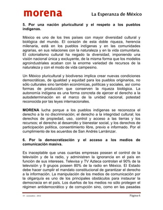 morena
 
 
 
                                          La Esperanza de México 
5. Por una nación pluricultural y el respeto a los pueblos
indígenas.

México es uno de los tres países con mayor diversidad cultural y
biológica del mundo. El corazón de esta doble riqueza, herencia
milenaria, está en los pueblos indígenas y en las comunidades
agrarias, en sus relaciones con la naturaleza y en la vida comunitaria.
El colonialismo cultural ha negado la diversidad, imponiendo una
visión nacional única y excluyente, de la misma forma que los modelos
agroindustriales acaban con la enorme variedad de recursos de la
naturaleza y con el modo de vida campesino.

Un México pluricultural y biodiverso implica crear nuevas condiciones
democráticas, de igualdad y equidad para los pueblos originarios, no
sólo culturales sino también económicas, políticas y sociales, así como
formas de producción que conserven la riqueza biológica. La
autonomía indígena es una forma concreta de ejercer el derecho a la
autodeterminación en el marco de la unidad nacional, potestad
reconocida por las leyes internacionales.

MORENA lucha porque a los pueblos indígenas se reconozca el
derecho a la no discriminación; el derecho a la integridad cultural; los
derechos de propiedad, uso, control y acceso a las tierras y los
recursos; el derecho al desarrollo y bienestar social, y los derechos de
participación política, consentimiento libre, previo e informado. Por el
cumplimiento de los acuerdos de San Andrés Larráinzar.

6. Por la democratización y el acceso a los medios de
comunicación masiva.

Es inaceptable que unas cuantas empresas posean el control de la
televisión y de la radio, y administren la ignorancia en el país en
función de sus intereses. Televisa y TV Azteca controlan el 90% de la
televisión y 9 grupos poseen 80% de la radio en México. El Estado
debe hacer cumplir el mandato constitucional de garantizar el derecho
a la información. La manipulación de los medios de comunicación por
la oligarquía es uno de los principales obstáculos para instaurar la
democracia en el país. Los dueños de los medios no sólo protegen el
régimen antidemocrático y de corrupción sino, como en las pasadas

19 – noviembre – 2012                                            Página 6 
 
 