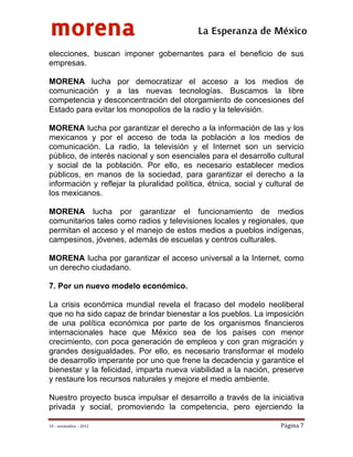 morena
 
 
 
                                           La Esperanza de México 
elecciones, buscan imponer gobernantes para el beneficio de sus
empresas.

MORENA lucha por democratizar el acceso a los medios de
comunicación y a las nuevas tecnologías. Buscamos la libre
competencia y desconcentración del otorgamiento de concesiones del
Estado para evitar los monopolios de la radio y la televisión.

MORENA lucha por garantizar el derecho a la información de las y los
mexicanos y por el acceso de toda la población a los medios de
comunicación. La radio, la televisión y el Internet son un servicio
público, de interés nacional y son esenciales para el desarrollo cultural
y social de la población. Por ello, es necesario establecer medios
públicos, en manos de la sociedad, para garantizar el derecho a la
información y reflejar la pluralidad política, étnica, social y cultural de
los mexicanos.

MORENA lucha por garantizar el funcionamiento de medios
comunitarios tales como radios y televisiones locales y regionales, que
permitan el acceso y el manejo de estos medios a pueblos indígenas,
campesinos, jóvenes, además de escuelas y centros culturales.

MORENA lucha por garantizar el acceso universal a la Internet, como
un derecho ciudadano.

7. Por un nuevo modelo económico.

La crisis económica mundial revela el fracaso del modelo neoliberal
que no ha sido capaz de brindar bienestar a los pueblos. La imposición
de una política económica por parte de los organismos financieros
internacionales hace que México sea de los países con menor
crecimiento, con poca generación de empleos y con gran migración y
grandes desigualdades. Por ello, es necesario transformar el modelo
de desarrollo imperante por uno que frene la decadencia y garantice el
bienestar y la felicidad, imparta nueva viabilidad a la nación, preserve
y restaure los recursos naturales y mejore el medio ambiente.

Nuestro proyecto busca impulsar el desarrollo a través de la iniciativa
privada y social, promoviendo la competencia, pero ejerciendo la

19 – noviembre – 2012                                               Página 7 
 
 