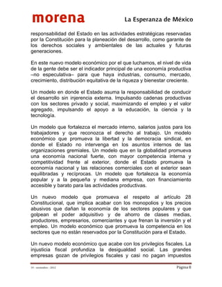 morena
 
 
 
                                          La Esperanza de México 
responsabilidad del Estado en las actividades estratégicas reservadas
por la Constitución para la planeación del desarrollo, como garante de
los derechos sociales y ambientales de las actuales y futuras
generaciones.

En este nuevo modelo económico por el que luchamos, el nivel de vida
de la gente debe ser el indicador principal de una economía productiva
–no especulativa– para que haya industrias, consumo, mercado,
crecimiento, distribución equitativa de la riqueza y bienestar creciente.

Un modelo en donde el Estado asuma la responsabilidad de conducir
el desarrollo sin injerencia externa. Impulsando cadenas productivas
con los sectores privado y social, maximizando el empleo y el valor
agregado, impulsando el apoyo a la educación, la ciencia y la
tecnología.

Un modelo que fortalezca el mercado interno, salarios justos para los
trabajadores y que reconozca el derecho al trabajo. Un modelo
económico que promueva la libertad y la democracia sindical, en
donde el Estado no intervenga en los asuntos internos de las
organizaciones gremiales. Un modelo que en la globalidad promueva
una economía nacional fuerte, con mayor competencia interna y
competitividad frente al exterior, donde el Estado promueva la
economía nacional y las relaciones comerciales con el exterior sean
equilibradas y recíprocas. Un modelo que fortalezca la economía
popular y a la pequeña y mediana empresa, con financiamiento
accesible y barato para las actividades productivas.

Un nuevo modelo que promueva el respeto al artículo 28
Constitucional, que implica acabar con los monopolios y los precios
abusivos que dañan la economía de los sectores populares y que
golpean el poder adquisitivo y de ahorro de clases medias,
productores, empresarios, comerciantes y que frenan la inversión y el
empleo. Un modelo económico que promueva la competencia en los
sectores que no están reservados por la Constitución para el Estado.

Un nuevo modelo económico que acabe con los privilegios fiscales. La
injusticia fiscal profundiza la desigualdad social. Las grandes
empresas gozan de privilegios fiscales y casi no pagan impuestos

19 – noviembre – 2012                                             Página 8 
 
 
