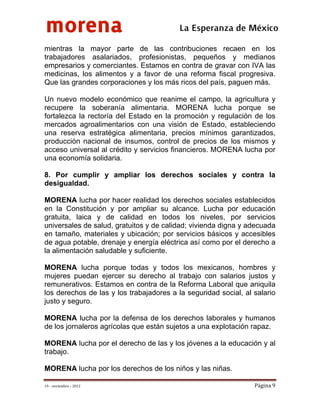 morena
 
 
 
                                          La Esperanza de México 
mientras la mayor parte de las contribuciones recaen en los
trabajadores asalariados, profesionistas, pequeños y medianos
empresarios y comerciantes. Estamos en contra de gravar con IVA las
medicinas, los alimentos y a favor de una reforma fiscal progresiva.
Que las grandes corporaciones y los más ricos del país, paguen más.

Un nuevo modelo económico que reanime el campo, la agricultura y
recupere la soberanía alimentaria. MORENA lucha porque se
fortalezca la rectoría del Estado en la promoción y regulación de los
mercados agroalimentarios con una visión de Estado, estableciendo
una reserva estratégica alimentaria, precios mínimos garantizados,
producción nacional de insumos, control de precios de los mismos y
acceso universal al crédito y servicios financieros. MORENA lucha por
una economía solidaria.

8. Por cumplir y ampliar los derechos sociales y contra la
desigualdad.

MORENA lucha por hacer realidad los derechos sociales establecidos
en la Constitución y por ampliar su alcance. Lucha por educación
gratuita, laica y de calidad en todos los niveles, por servicios
universales de salud, gratuitos y de calidad; vivienda digna y adecuada
en tamaño, materiales y ubicación; por servicios básicos y accesibles
de agua potable, drenaje y energía eléctrica así como por el derecho a
la alimentación saludable y suficiente.

MORENA lucha porque todas y todos los mexicanos, hombres y
mujeres puedan ejercer su derecho al trabajo con salarios justos y
remunerativos. Estamos en contra de la Reforma Laboral que aniquila
los derechos de las y los trabajadores a la seguridad social, al salario
justo y seguro.

MORENA lucha por la defensa de los derechos laborales y humanos
de los jornaleros agrícolas que están sujetos a una explotación rapaz.

MORENA lucha por el derecho de las y los jóvenes a la educación y al
trabajo.

MORENA lucha por los derechos de los niños y las niñas.

19 – noviembre – 2012                                            Página 9 
 
 
