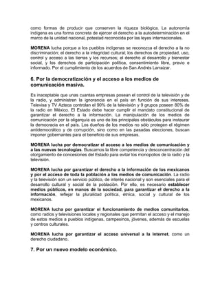 como formas de producir que conserven la riqueza biológica. La autonomía
indígena es una forma concreta de ejercer el derecho a la autodeterminación en el
marco de la unidad nacional, potestad reconocida por las leyes internacionales.
MORENA lucha porque a los pueblos indígenas se reconozca el derecho a la no
discriminación; el derecho a la integridad cultural; los derechos de propiedad, uso,
control y acceso a las tierras y los recursos; el derecho al desarrollo y bienestar
social, y los derechos de participación política, consentimiento libre, previo e
informado. Por el cumplimiento de los acuerdos de San Andrés Larraizar.

6. Por la democratización y el acceso a los medios de
comunicación masiva.
Es inaceptable que unas cuantas empresas posean el control de la televisión y de
la radio, y administren la ignorancia en el país en función de sus intereses.
Televisa y TV Azteca controlan el 90% de la televisión y 9 grupos poseen 80% de
la radio en México. El Estado debe hacer cumplir el mandato constitucional de
garantizar el derecho a la información. La manipulación de los medios de
comunicación por la oligarquía es uno de los principales obstáculos para instaurar
la democracia en el país. Los dueños de los medios no sólo protegen el régimen
antidemocrático y de corrupción, sino como en las pasadas elecciones, buscan
imponer gobernantes para el beneficio de sus empresas.
MORENA lucha por democratizar el acceso a los medios de comunicación y
a las nuevas tecnologías. Buscamos la libre competencia y desconcentración del
otorgamiento de concesiones del Estado para evitar los monopolios de la radio y la
televisión.
MORENA lucha por garantizar el derecho a la información de los mexicanos
y por el acceso de toda la población a los medios de comunicación. La radio
y la televisión son un servicio público, de interés nacional y son esenciales para el
desarrollo cultural y social de la población. Por ello, es necesario establecer
medios públicos, en manos de la sociedad, para garantizar el derecho a la
información, reflejar la pluralidad política, étnica, social y cultural de los
mexicanos.
MORENA lucha por garantizar el funcionamiento de medios comunitarios,
como radios y televisiones locales y regionales que permitan el acceso y el manejo
de estos medios a pueblos indígenas, campesinos, jóvenes, además de escuelas
y centros culturales.
MORENA lucha por garantizar el acceso universal a la Internet, como un
derecho ciudadano.

7. Por un nuevo modelo económico.

 