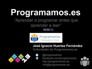Programamos.es
José Ignacio Huertas Fernández
Cofundador de Programamos.es
@programamos
facebook.com/programamos
http://programamos.es
info@programamos.es
#EBE13
“Aprender a programar antes que
aprender a leer”
 