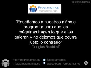 @programamos
“Enseñemos a nuestros niños a
programar para que las
máquinas hagan lo que ellos
quieran y no dejemos que ocurra
justo lo contrario"
Douglas Rushkoff
http://programamos.es
info@programamos.es
@programamos
facebook.com/programamos