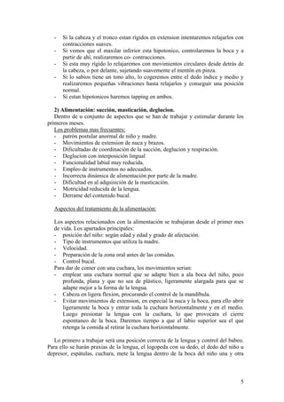 -   Si la cabeza y el tronco estan rígidos en extension intentaremos relajarlos con
      contracciones suaves.
  -   Si vemos que el maxilar inferior esta hipotonico, controlaremos la boca y a
      partir de ahí, realizaremos co- contracciones.
  -   Si esta muy rígido lo relajaremos con movimientos circulares desde detrás de
      la cabeza, o por delante, sujetando suavemente el mentón en pinza.
  -   Si lo sabios tiene un tono alto, lo cogeremos entre el dedo índice y medio y
      realizaremos pequeñas vibraciones hasta relajarlos y conseguir una posición
      normal.
  -   Si estan hipotonicos haremos tapping en ambos.

   2) Alimentación: succión, masticación, deglucion.
   Dentro de u conjunto de aspectos que se han de trabajar y estimular durante los
primeros meses.
   Los problemas mas frecuentes:
   - patrón postular anormal de niño y madre.
   - Movimientos de extension de nuca y brazos.
   - Dificultadas de coordinación de la succión, deglucion y respiración.
   - Deglucion con interposición lingual
   - Funcionalidad labial muy reducida.
   - Empleo de instrumentos no adecuados.
   - Incorrecta dinámica de alimentación por parte de la madre.
   - Dificultad en al adquisición de la masticación.
   - Motricidad reducida de la lengua.
   - Derrame del contenido bucal.

  Aspectos del tratamiento de la alimentación:

  Los aspectos relacionados con la alimentación se trabajaran desde el primer mes
  de vida. Los apartados principales:
  - posición del niño: según edad y edad y grado de afectación.
  - Tipo de instrumentos que utiliza la madre.
  - Velocidad.
  - Preparación de la zona oral antes de las comidas.
  - Control bucal.
  Para dar de comer con una cuchara, los movimientos serian:
  - emplear una cuchara normal que se adapte bien a ala boca del niño, poco
      profunda, plana y que no sea de plástico, ligeramente alargada para que se
      adapte mejor a la forma de la lengua.
  - Cabeza en ligera flexion, procurando el control de la mandíbula.
  - Evitar movimientos de extension, en especial la nuca y la boca, para ello abrir
      ligeramente la boca y entrar toda la cuchara horizontalmente y en el medio.
      Luego presionar la lengua con la cuchara, lo que provocara el cierre
      espontaneo de la boca. Daremos tiempo a que el labio superior sea el que
      retenga la comida al retirar la cuchara horizontalmente.

   Lo primero a trabajar será una posición correcta de la lengua y control del babeo.
Para ello se harán praxias de la lengua, el logopeda con su dedo, el dedo del niño u
depresor, espátulas, cuchara, mete la lengua dentro de la boca del niño una y otra



                                                                                   5
 