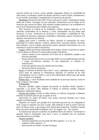 ejercicio dentro de la boca ( encía, paladar, lengua)par obtener la sensibilidad de
estas zonas, se utilizaran: cepillos de dientes eléctricos, meter el dedo, estimulación a
través de hielo, pincelados o manipulación con ejercicios de presión.
   Mandíbula: presionarla para abrir la boca, para que la cierre y mantenga la lengua
dentro de la boca. Conseguir un tono adecuado. Estiramiento con los dedos de los
músculos que cierran los labios. Hay métodos aislados (praxias) y de coordinación a
través de la alimentación para trabajar estos aspectos.
   Para favorecer el control de la mandíbula, realizar masajes rigurosos en los
músculos responsables de la abertura y cierre, presionando con los dedos para
favorecer el cierre. Trataremos de favorecer la movilidad y estabilidad de ésta,
moviéndola de derecha a izquierda, cerrándola y abriéndola, oponer resistencia a la
abertura, movimientos de rotación.
   Labios: para cerrar y controlar los labios, ejercitar el estiramiento de éstos,
pincelado en el labio superior e inferior, aplicar hielo, succionar helados. Llevarlos
hacia delante ( con la comida), mantenerlos juntos, apretarlos fuertemente con o sin
resistencia ( ejercicios típicos de praxias).
   Lengua: inhibir posiciones inadecuadas de la lengua: iniciar el ejercicio en supino
y con la cabeza en flexion. El maxilar debe quedar entreabierto.
   - realizar masajes en los músculos de la base de la mandíbula, ayudan a una
       posición adecuada.
   - Ejercer presión bajo la boca con le dedo índice. Si esta rígida hacemos presión
       y luego movimientos laterales. Si esta hipotonica, se realizan co-
       contracciones.
   - Evitar que queden restos de comida entre los labios.
   - Ejercicios clásicos de praxias.
   Encía: se realizara de delante hacia atrás 3 veces, esperando a que el niño trague
   saliva antes de empezar la estimulación siguiente. El maxilar ha de estar
   controlándose con los 3 dedos y con la boca ligeramente abierta para que pueda
   pasar el índice o el meñique.
   Paladar duro: 3 veces de delante atrás cuidando de no provocar nauseas. Cerrar la
boca y esperar a que trague.
   5) Fonación:
   Posición: decúbito supino, después favorecerla en decúbito lateral, derecha e
izquierda, y en prono. Mas adelante el trabajo se realizara sentado. Empezar
relajando e inhibiendo reflejos.
   Emisión del sonido: el niño no debe realizar un esfuerzo exagerado y debemos
terminar la emisión antes de que se quede sin aire
   Aprovechar los sodios del llanto, risas, gritos, provocar fonemas con l mano
cuando este balbuceando.
   Empezar con vocales, por ejemplo la O, haciendo ejercicios de voz, alargando el
final. Luego se realizara con otras vocales. Mas adelante se hará el mismo ejercicio
pero con frases cortas, y que tengan cierto interés para el paciente. También se puede
hacer ejercicios masticando las palabras: hoy- he- jugado- con – mis- primos-
   Se empieza por ejercicios sencillos con palabras fáciles de realizar. El principio el
paciente imita al reeducador, pero poco a poco se intentara que los incorpore
automáticamente en su habla.
   Algunos ejemplos:
   - fonación mantenida con moviendo del labio superior: / b. V, p , m/.
   - empujar el labio superior: / f/
   - hacer presión en hioides: levantar la lengua.


                                                                                       7
 