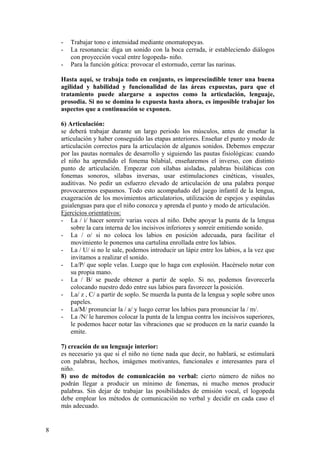 -   Trabajar tono e intensidad mediante onomatopeyas.
    -   La resonancia: diga un sonido con la boca cerrada, ir estableciendo diálogos
        con proyección vocal entre logopeda- niño.
    -   Para la función gótica: provocar el estornudo, cerrar las narinas.

    Hasta aquí, se trabaja todo en conjunto, es imprescindible tener una buena
    agilidad y habilidad y funcionalidad de las áreas expuestas, para que el
    tratamiento puede alargarse a aspectos como la articulación, lenguaje,
    prosodia. Si no se domina lo expuesta hasta ahora, es imposible trabajar los
    aspectos que a continuación se exponen.

    6) Articulación:
    se deberá trabajar durante un largo periodo los músculos, antes de enseñar la
    articulación y haber conseguido las etapas anteriores. Enseñar el punto y modo de
    articulación correctos para la articulación de algunos sonidos. Debemos empezar
    por las pautas normales de desarrollo y siguiendo las pautas fisiológicas: cuando
    el niño ha aprendido el fonema bilabial, enseñaremos el inverso, con distinto
    punto de articulación. Empezar con sílabas aisladas, palabras bisilábicas con
    fonemas sonoros, sílabas inversas, usar estimulaciones cinéticas, visuales,
    auditivas. No pedir un esfuerzo elevado de articulación de una palabra porque
    provocaremos espasmos. Todo esto acompañado del juego infantil de la lengua,
    exageración de los movimientos articulatorios, utilización de espejos y espátulas
    guialenguas para que el niño conozca y aprenda el punto y modo de articulación.
    Ejercicios orientativos:
    - La / i/ hacer sonreír varias veces al niño. Debe apoyar la punta de la lengua
        sobre la cara interna de los incisivos inferiores y sonreír emitiendo sonido.
    - La / o/ si no coloca los labios en posición adecuada, para facilitar el
        movimiento le ponemos una cartulina enrollada entre los labios.
    - La / U/ si no le sale, podemos introducir un lápiz entre los labios, a la vez que
        invitamos a realizar el sonido.
    - La/P/ que sople velas. Luego que lo haga con explosión. Hacérselo notar con
        su propia mano.
    - La / B/ se puede obtener a partir de soplo. Si no, podemos favorecerla
        colocando nuestro dedo entre sus labios para favorecer la posición.
    - La/ z , C/ a partir de soplo. Se muerda la punta de la lengua y sople sobre unos
        papeles.
    - La/M/ pronunciar la / a/ y luego cerrar los labios para pronunciar la / m/.
    - La /N/ le haremos colocar la punta de la lengua contra los incisivos superiores,
        le podemos hacer notar las vibraciones que se producen en la nariz cuando la
        emite.

    7) creación de un lenguaje interior:
    es necesario ya que si el niño no tiene nada que decir, no hablará, se estimulará
    con palabras, hechos, imágenes motivantes, funcionales e interesantes para el
    niño.
    8) uso de métodos de comunicación no verbal: cierto número de niños no
    podrán llegar a producir un mínimo de fonemas, ni mucho menos producir
    palabras. Sin dejar de trabajar las posibilidades de emisión vocal, el logopeda
    debe emplear los métodos de comunicación no verbal y decidir en cada caso el
    más adecuado.


8
 