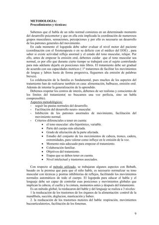 METODOLOGIA:
  Procedimientos y técnicas:

   Sabemos que el habla de un niño normal comienza en un determinado momento
del desarrollo psicomotor y que en ella esta implicada la coordinación de numerosos
grupos musculares, sensaciones, percepciones y por ello es necesario un desarrollo
de los patrones generales del movimiento.
   En cada momento el logopeda debe saber evaluar el nivel motor del paciente
(coordinación con el fisioterapeuta o en su defecto con el médico del EOE) , para
saber si existe actividad refleja anormal y el estado del tono muscular, relajar. Por
ello, antes de empezar la emisión oral, debemos cuidar que el tono muscular sea
normal, es por ello que durante cierto tiempo se trabajará con el sujeto controlando
para más adelante dejarle en posiciones más libres. El tratamiento debe ser gradual
de acuerdo con sus capacidades motrices ( 1º trataremos de facilitar los movimientos
de lengua y labios hasta de forma progresiva, lleguemos ala emisión de palabras
breves).
   La colaboración de la familia es fundamental, pues muchos de los aspectos del
tratamiento han de realizarse también en casa: alimentación, balbuceo, emisión oral.
Además de intentar la generalización de lo aprendido.
   Debemos respetar los centros de interés, debemos de ser realistas y conscientes de
los límites del tratamiento( no buscamos una voz perfecta, sino un habla
comprensible).
   Aspectos metodológicos:
   - seguir las pautas normales del desarrollo.
   - Facilitación del desarrollo neuro- muscular.
   - Inhibición de los patrones anormales de movimiento, facilitación del
       movimiento normal.
   - Criterios diferenciales a tener en cuenta:
            • el tono muscular: alto hipotónico, variable.
            • Parte del cuerpo más afectada.
            • Grado de afectación de la parte afectada.
            • Estudio del conjunto de los movimientos de cabeza, tronco, cadera,
                extremidades, para valorar como influye en le emisión de la voz.
            • Momento más adecuado para empezar el tratamiento.
            • Colaboración familiar.
            • Objetivos del tratamiento.
            • Etapas que se deben tener en cuenta.
            • Nivel intelectual y trastornos asociados.

   Con respecto al método utilizado, se trabajaran algunos aspectos con Bobath,
basado en la premisa que para que el niño hable, es necesario normalizar su tono
muscular con técnicas y postras inhibitorias de reflejos, facilitando los movimientos
normales automáticos de todo el cuerpo. El logopeda para educar el habla y el
lenguaje debe ser capaz de controlar esas posiciones y movimientos globales que
implican la cabeza, el cuello y la cintura, momentos antes y después del tratamiento.
   Es un método global; la reeducaron del hable y del lenguaje se realiza a 3 niveles:
   1 la reeducación de los trastornos de los órganos de la alimentación: control de la
mandíbula, succión, deglucion, masticación y babeo.
   2. la reeducación de los trastornos motores del habla: respiración, movimientos
bucoarticulatorios, facilitación de los fonemas.


                                                                                    9
 