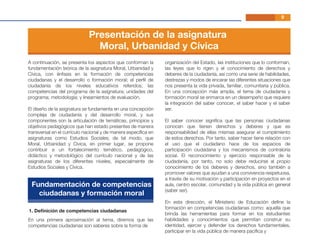 En una primera aproximación al tema, diremos que las
competencias ciudadanas son saberes sobre la forma de
organización del Estado, las instituciones que lo conforman,
las leyes que lo rigen y el conocimiento de derechos y
deberes de la ciudadanía, así como una serie de habilidades,
destrezas y modos de encarar las diferentes situaciones que
nos presenta la vida privada, familiar, comunitaria y pública.
En una concepción más amplia, el tema de ciudadanía y
formación moral se enmarca en un desempeño que requiere
la integración del saber conocer, el saber hacer y el saber
ser.
El saber conocer signiﬁca que las personas ciudadanas
conocen que tienen derechos y deberes y que es
responsabilidad de ellas mismas asegurar el cumplimiento
de estos derechos. Por tanto, saber hacer tiene relación con
el uso que el ciudadano hace de los espacios de
participación ciudadana y los mecanismos de contraloría
social. El reconocimiento y ejercicio responsable de la
ciudadanía, por tanto, no solo debe reducirse al propio
conocimiento de los deberes y derechos, sino también a
promover valores que ayudan a una convivencia respetuosa,
a través de su motivación y participación en proyectos en el
aula, centro escolar, comunidad y la vida pública en general
(saber ser).
En esta dirección, el Ministerio de Educación deﬁne la
formación en competencias ciudadanas como: aquella que
brinda las herramientas para formar en los estudiantes
habilidades y conocimientos que permitan construir su
identidad, ejercer y defender los derechos fundamentales,
participar en la vida pública de manera pacíﬁca y
1. Deﬁnición de competencias ciudadanas
9
A continuación, se presenta los aspectos que conforman la
fundamentación teórica de la asignatura Moral, Urbanidad y
Cívica, con énfasis en la formación de competencias
ciudadanas y el desarrollo o formación moral; el perﬁl de
ciudadanía de los niveles educativos referidos; las
competencias del programa de la asignatura; unidades del
programa; metodología; y lineamientos de evaluación.
El diseño de la asignatura se fundamenta en una concepción
compleja de ciudadanía y del desarrollo moral, y sus
componentes son la articulación de temáticas, principios y
objetivos pedagógicos que han estado presentes de manera
transversal en el currículo nacional y de manera especíﬁca en
asignaturas como Estudios Sociales; de tal modo, que
Moral, Urbanidad y Cívica, en primer lugar, se propone
contribuir a un fortalecimiento temático, pedagógico,
didáctico y metodológico del currículo nacional y de las
asignaturas de los diferentes niveles, especialmente de
Estudios Sociales y Cívica.
Presentación de la asignatura
Moral, Urbanidad y Cívica
Fundamentación de competencias
ciudadanas y formación moral
 