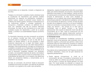 comprometida con el desarrollo, inclusión e integración de
los otros.
Trabajar en la formación ciudadana implica orientarse hacia
la constitución de mecanismos que permitan emplear
eﬁcazmente los espacios de participación ciudadana y
generar nuevos, superar la exclusión social, resolver los
conﬂictos de manera pacíﬁca, fomentar la transparencia en
las instituciones públicas y privadas (superando la
corrupción) y, ﬁnalmente, contribuir a la deﬁnición de un
buen vivir, entendido más allá de construir relaciones
armoniosas. Se trata de una convivencia en la que cada
ciudadano pueda vivir dignamente, a partir de su propio
trabajo, y contribuir a la sustentabilidad respecto al entorno
natural.
Es importante mencionar que esta concepción se enmarca
en un esfuerzo mundial que tiene como prioridad la
educación para la ciudadanía, la cual va más allá de la
política, en sentido estricto, o de los principios o visión
tradicional relacionada con el origen del Estado nación;
mucho menos tiene que ver con una visión reduccionista o
ideológica. Esta fundamentación comulga con el enfoque de
ciudadanía concebido por la Organización de las Naciones
Unidas para la Educación Ciencia y Cultura (UNESCO), en el
cual la educación ciudadana adquiere una dimensión
mundial y una necesidad imperiosa de valores, de fortalecer
el pensamiento crítico y el juicio moral, el compromiso con la
sostenibilidad del desarrollo y con el respeto a las diferencias
desde una perspectiva histórica y comprometida con la
sociedad en su conjunto.
Se trata, en conclusión, de promover desde la educación
ciudadana la formación de sujetos, que además de participar
en la polis o en el gobierno de su país, sean pensantes,
dialogantes, capaces de argumentar ante otros sus propias
ideas, pero siendo tolerantes, escuchando y valorando ideas
diferentes a las propias. En otras palabras, cuando se forma
en valores para la convivencia en sus diferentes dimensiones
(incluida la democracia), se tiene como resultado un
ciudadano con la madurez para actuar responsablemente.
Este enfoque pretende ir más allá de la ciudadanía, centrado
en el conocimiento de derechos o normas; se trata de pasar
del plano de la obligación a la virtud, en el que el ciudadano
actúe con conciencia, no porque exista la norma —y con ello
venga una sanción— sino porque es un bien para la
humanidad, para el género humano y las futuras
generaciones. Esto supone el desarrollo moral más allá del
conocimiento de un valor, hacia la construcción de una
prudencia práctica para saberse desenvolver oportuna y
competentemente en los diferentes escenarios de la vida.
10
La formación en competencias ciudadanas incorpora el
desarrollo moral de las personas, pero entendido como el
desarrollo cognitivo y emocional que permite a estas tomar
decisiones cada vez más autónomas, tomando en cuenta el
punto de vista de las demás, con el ﬁn de realizar acciones
que reﬂejen el interés por el bien común.
Para efectos de la implementación del Programa de estudio
de Moral, Urbanidad y Cívica son de gran relevancia los
siguientes planteamientos:
2. Formación moral
Desde algunas concepciones, la moral es el
conocimiento del bien. El problema fundamental de la
moral es deﬁnir los criterios que permitan reconocer lo
que es bueno o correcto de manera general y en cada
caso. Por moral también se entiende un conjunto de
normas que deﬁnen la correcta actuación de las personas
a.
 