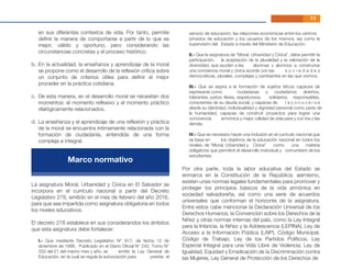 11
en sus diferentes contextos de vida. Por tanto, permite
deﬁnir la manera de comportarse a partir de lo que es
mejor, válido y oportuno, pero considerando las
circunstancias concretas y el proceso histórico.
En la actualidad, la enseñanza y aprendizaje de la moral
se propone como el desarrollo de la reﬂexión crítica sobre
un conjunto de criterios útiles para deﬁnir el mejor
proceder en la práctica cotidiana.
De esta manera, en el desarrollo moral se necesitan dos
momentos: el momento reﬂexivo y el momento práctico
dialógicamente relacionados.
La enseñanza y el aprendizaje de una reﬂexión y práctica
de la moral se encuentra íntimamente relacionada con la
formación de ciudadanía, entendida de una forma
compleja e integral.
I.- Que mediante Decreto Legislativo N° 917, de fecha 12 de
diciembre de 1996, Publicado en el Diario Oﬁcial N° 242, Tomo N°
333 del 21 del mismo mes y año, se emitió la Ley General de
Educación, en la cual se regula la autorización para prestar el
servicio de educación, las relaciones económicas entre los centros
privados de educación y los usuarios de los mismos; así como la
supervisión del Estado a través del Ministerio de Educación.
II.- Que la asignatura de “Moral, Urbanidad y Cívica”, debe permitir la
participación, la aceptación de la pluralidad y la valoración de la
diversidad, que ayuden a las alumnas y alumnos a construirse
una conciencia moral y cívica acorde con las s o c i e d a d e s
democráticas, plurales, complejas y cambiantes en las que vivimos.
III.- Que se aspira a la formación de sujetos éticos capaces de
expresarse como ciudadanas y ciudadanos abiertos,
tolerantes, justos, libres, respetuosos, solidarios, responsables,
conscientes de su deuda social, y capaces de r e c o n o c e r s e
desde su identidad, individualidad y dignidad personal como parte de
la humanidad, capaces de construir proyectos para lograr una
convivencia armónica y mejor calidad de vida para y con los y las
demás.
IV.- Que es necesario hacer una inclusión en el currículo nacional que
se base en los objetivos de la educación nacional en todos los
niveles, de “Moral, Urbanidad y Cívica” como una materia
obligatoria que permitirá el desarrollo individual y comunitario de los
estudiantes.
b.
c.
d.
La asignatura Moral, Urbanidad y Cívica en El Salvador se
incorpora en el currículo nacional a partir del Decreto
Legislativo 278, emitido en el mes de febrero del año 2016,
para que sea impartida como asignatura obligatoria en todos
los niveles educativos.
El decreto 278 establece en sus considerandos los ámbitos
que esta asignatura debe fortalecer:
Por otra parte, toda la labor educativa del Estado se
enmarca en la Constitución de la República; asimismo,
existen unas normas legales fundamentales para promover y
proteger los principios básicos de la vida armónica en
sociedad salvadoreña, así como una serie de acuerdos
universales que conforman el horizonte de la asignatura.
Entre estos cabe mencionar la Declaración Universal de los
Derechos Humanos, la Convención sobre los Derechos de la
Niñez y otras normas internas del país, como la Ley Integral
para la Infancia, la Niñez y la Adolescencia (LEPINA), Ley de
Acceso a la Información Pública (LAIP), Código Municipal,
Código de Trabajo, Ley de los Partidos Políticos, Ley
Especial Integral para una Vida Libre de Violencia; Ley de
Igualdad, Equidad y Erradicación de la Discriminación contra
las Mujeres, Ley General de Protección de los Derechos de
Marco normativo
 