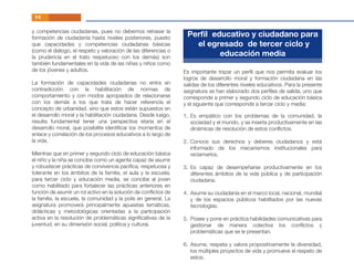 Es importante trazar un perﬁl que nos permita evaluar los
logros de desarrollo moral y formación ciudadana en las
salidas de los diferentes niveles educativos. Para la presente
asignatura se han elaborado dos perﬁles de salida, uno que
corresponde a primer y segundo ciclo de educación básica
y el siguiente que corresponde a tercer ciclo y media:
y competencias ciudadanas, pues no debemos retrasar la
formación de ciudadanía hasta niveles posteriores, puesto
que capacidades y competencias ciudadanas básicas
(como el diálogo, el respeto y valoración de las diferencias o
la prudencia en el trato respetuoso con los demás) son
también fundamentales en la vida de las niñas y niños como
de los jóvenes y adultos.
La formación de capacidades ciudadanas no entra en
contradicción con la habilitación de normas de
comportamiento y con modos apropiados de relacionarse
con los demás a los que trata de hacer referencia el
concepto de urbanidad, sino que estos están supuestos en
el desarrollo moral y la habilitación ciudadana. Desde luego,
resulta fundamental tener una perspectiva etaria en el
desarrollo moral, que posibilite identiﬁcar los momentos de
enlace y correlación de los procesos educativos a lo largo de
la vida.
Mientras que en primer y segundo ciclo de educación básica
el niño y la niña se concibe como un agente capaz de asumir
y robustecer prácticas de convivencia pacíﬁca, respetuosa y
tolerante en los ámbitos de la familia, el aula y la escuela;
para tercer ciclo y educación media, se concibe al joven
como habilitado para fortalecer las prácticas anteriores en
función de asumir un rol activo en la solución de conﬂictos de
la familia, la escuela, la comunidad y la polis en general. La
asignatura promoverá principalmente apuestas temáticas,
didácticas y metodológicas orientadas a la participación
activa en la resolución de problemáticas signiﬁcativas de la
juventud, en su dimensión social, política y cultural.
14
Perﬁl educativo y ciudadano para
el egresado de tercer ciclo y
educación media
Es empático con los problemas de la comunidad, la
sociedad y el mundo, y se inserta productivamente en las
dinámicas de resolución de estos conﬂictos.
Conoce sus derechos y deberes ciudadanos y está
informado de los mecanismos institucionales para
reclamarlos.
Es capaz de desempeñarse productivamente en los
diferentes ámbitos de la vida pública y de participación
ciudadana.
Asume su ciudadanía en el marco local, nacional, mundial
y de los espacios públicos habilitados por las nuevas
tecnologías.
Posee y pone en práctica habilidades comunicativas para
gestionar de manera colectiva los conﬂictos y
problemáticas que se le presentan.
Asume, respeta y valora propositivamente la diversidad,
los múltiples proyectos de vida y promueve el respeto de
estos.
1.
2.
3.
4.
5.
6.
 