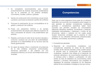 15
Es competente emocionalmente para encarar
productivamente las diversas situaciones problemáticas
que se le presentan en los ámbitos familiares,
comunitarios, sociales, políticos y globales.
Aporta a la construcción de la convivencia y la paz social,
y propicia y promueve la resolución pacíﬁca de conﬂictos.
Promueve la participación de sus conciudadanos en la
gestión y resolución de conﬂictos.
Posee una perspectiva histórica y se apropia
productivamente del pasado para elaborar proyectos de
vida y propuestas de solución a las problemáticas que
enfrenta.
Respeta y promueve el cuido de los recursos naturales y
consume y produce con una visión de sustentabilidad,
pensando en la disponibilidad de los recursos para las
futuras generaciones.
Es capaz de evaluar crítica y moralmente circunstancias
de la vida cotidiana, situaciones controversiales,
decisiones personales o del colectivo con una
perspectiva histórica y en función del fortalecimiento de la
sociedad.
7.
8.
9.
10.
11.
12.
Competencias
Dado que la nueva asignatura forma parte de un esfuerzo
sistemático por promover una ciudadanía activa integral, en
este apartado se plantean competencias ciudadanas
generales y competencias especíﬁcas (saber hacer
concreto) que permiten visualizar los conocimientos
(diferentes disciplinas cientíﬁcas, humanísticas y artísticas),
habilidades (racionalidades y destrezas) y modos de ser
(emociones, valores y carácter) con los cuales puede
encarar situaciones complejas que le presenta la vida
cotidiana en sus diferentes dimensiones (interpersonales,
familiares, comunitarias, económicas o políticas).
Desarrollo de conocimientos ciudadanos. Las
competencias adquiridas en áreas de las ciencias
sociales, de las ciencias naturales y otras, pueden apoyar
al docente para la construcción de competencias
ciudadanas, poniendo más énfasis en el desarrollo de
posturas valorativas y de conocimientos impartidos con
un enfoque activo y reﬂexivo y participativo. En este
ámbito se trata de establecer los conocimientos sobre
derechos y procesos democráticos que posibilitan el
despliegue de prácticas ciudadanas en las diferentes
esferas de las sociedades complejas en las que vivimos.
a.
1. Competencias generales
 
