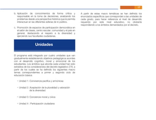 El programa está integrado por cuatro unidades que van
gradualmente estableciendo objetivos pedagógicos acordes
con el desarrollo cognitivo, moral y emocional de los
estudiantes. Los ámbitos que aborda cada unidad han sido
extraídos de los considerandos del decreto legislativo 278, a
partir de los cuales se ha deﬁnido los siguientes macro
temas correspondientes a primer y segundo ciclo de
educación básica:
A partir de estas macro temáticas se han deﬁnido los
enunciados especíﬁcos que corresponden a las unidades de
cada grado, para hacer referencia al nivel de desarrollo
requerido por este nivel educativo, no obstante
respondiendo a los ámbitos demandados por el decreto.
17
- Unidad 1: Convivencia pacíﬁca y armoniosa
- Unidad 2: Aceptación de la pluralidad y valoración
de la diversidad
- Unidad 3: Conciencia moral y cívica
- Unidad 4 : Participación ciudadana
Aplicación de conocimientos de forma crítica y
responsable en la toma de decisiones, analizando los
problemas desde una perspectiva histórica que le permita
interactuar en las diferentes esferas de lo público.
Promoción de espacios de participación democrática en
el salón de clases, centro escolar, comunidad y el país en
general, destacando el respeto a la diversidad y
ejerciendo sus facultades ciudadanas.
b.
c.
Unidades
 