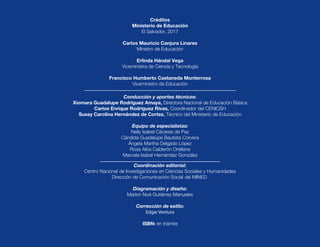 Coordinación editorial:
Centro Nacional de Investigaciones en Ciencias Sociales y Humanidades
Dirección de Comunicación Social del MINED
Diagramación y diseño:
Marlon Noé Gutiérrez Manueles
Corrección de estilo:
Edgar Ventura
ISBN: en trámite
Conducción y aportes técnicos:
Xiomara Guadalupe Rodríguez Amaya, Directora Nacional de Educación Básica
Carlos Enrique Rodríguez Rivas, Coordinador del CENICSH
Sussy Carolina Hernández de Cortez, Técnico del Ministerio de Educación
Equipo de especialistas:
Nelly Isabel Cáceres de Paz
Cándida Guadalupe Bautista Corvera
Ángela Martha Delgado López
Rosa Alba Calderón Orellana
Marcela Isabel Hernández González
Créditos
Ministerio de Educación
El Salvador, 2017
Carlos Mauricio Canjura Linares
Ministro de Educación
Erlinda Hándal Vega
Viceministra de Ciencia y Tecnología
Francisco Humberto Castaneda Monterrosa
Viceministro de Educación
 