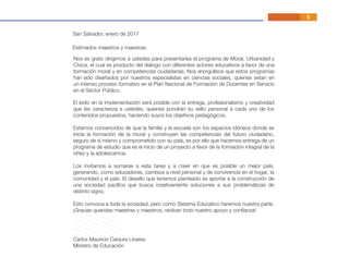 Estimados maestros y maestras:
Carlos Mauricio Canjura Linares
Ministro de Educación
El éxito en la implementación será posible con la entrega, profesionalismo y creatividad
que les caracteriza a ustedes, quienes pondrán su sello personal a cada uno de los
contenidos propuestos, haciendo suyos los objetivos pedagógicos.
Estamos convencidos de que la familia y la escuela son los espacios idóneos donde se
inicia la formación de la moral y construyen las competencias del futuro ciudadano,
seguro de sí mismo y comprometido con su país; es por ello que hacemos entrega de un
programa de estudio que es el inicio de un proyecto a favor de la formación integral de la
niñez y la adolescencia.
Los invitamos a sumarse a esta tarea y a creer en que es posible un mejor país,
generando, como educadores, cambios a nivel personal y de convivencia en el hogar, la
comunidad y el país. El desafío que tenemos planteado es aportar a la construcción de
una sociedad pacíﬁca que busca creativamente soluciones a sus problemáticas de
distinto signo.
Esto convoca a toda la sociedad, pero como Sistema Educativo haremos nuestra parte.
¡Gracias queridas maestras y maestros, reciban todo nuestro apoyo y conﬁanza!
San Salvador, enero de 2017
5
Nos es grato dirigirnos a ustedes para presentarles el programa de Moral, Urbanidad y
Cívica, el cual es producto del diálogo con diferentes actores educativos a favor de una
formación moral y en competencias ciudadanas. Nos enorgullece que estos programas
han sido diseñados por nuestros especialistas en ciencias sociales, quienes estan en
un intenso proceso formativo en el Plan Nacional de Formación de Docentes en Servicio
en el Sector Público.
5
 