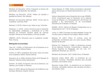 Bibliografía recomendada
Cava, M. J. (2000). La Potenciación de la Autoestima en la
escuela. España: Editorial Paidos.
Cortina, A. (1997). Ciudadanos del mundo. Hacia una teoría
de la ciudadanía. Madrid: Alianza Editorial.
Educación, M. d. (2006). Símbolos Patrios de El Salvador. El
Salvador: Editorial Jurídica Salvadoreña.
Florentin., M. (2002). El Pequeño Libro de los Derechos, Los
Deberes y las virtudes. El Salvador.
Girard, K. (2997). Manual de Resolución de Conﬂictos en las
Escuelas. Barcelona, España: Granica.
Hoyos Vásquez, G. (1995). Teoría comunicativa y educación
para la democracia, en Revista Iberoamericana, núm. 7, pp.
65-92.
Instituto Salvadoreño para el Desarrollo de la mujer, ISDEMU.
(2014). Lineamientos para la Prevención de la violencia
contra las Mujeres y la Transversalización del Principio de
Igualdad y No Discriminación en las Comunidades
Educativas de El Salvador. El Salvador.
ISDEMU. (2010). Historia de Mujeres Protagonistas de La
Independencia (1811-1814). El Salvador.
Jonas, H. (1995). El principio de responsabilidad. Ensayo de
una ética para la civilización tecnológica. Madrid, Herder.
Martinez, M. (2001) (3ªed.). El contrato moral del
profesorado. Condiciones para una nueva escuela. Bilbao,
Desclée de Brouwer.
Martinez, M. Y Noguera, E. (1999). La declaración universal
de los derechos humanos. Compromisos y deberes, en
Revista Española de Pedagogía, año LVI, núm. 211,
septiembre-diciembre, pp. 483-510.
Ministerio de Educación. (S/F). Cartilla Cívica. El Salvador.
Naciones Unidas (2004). ABC: La enseñanza de Los
Derechos Humanos: Actividades prácticas para escuelas
primarias y secundarias. Suiza.
Naciones Unidas (2004). La enseñanza de Los Derechos
Humanos: actividades pácticas para escuelas primarias y
secundarias. Suiza.
Ministerio de Educación. (2015). Evaluación al servicio del
aprendizaje y del desarrollo. San Salvador.
Ministerio de Educación. (2016). Politica de Equidad e
Igualdad de Género. San Salvador.
Ministerio de Educación Nacional. (2004). Formar para la
ciudadania. Colombia: IPSA.
Nanwani, S. (2016). Aulas en paz. Aulas en paz. Colombia.
Rodriguez, C. (2016). ¿Cómo formamos para el desarrollo
de capacidades ciudadanas y productivas en el Plan
Nacional de Formación Docente desde las Ciencias
Sociales? Revista de Humanidades y Ciencias Sociales.
UNESCO. (2015). Educación para la ciudadania mundial.
Paris, Francia.
70
 