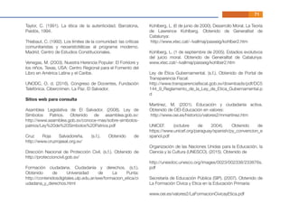 Taylor, C. (1991). La ética de la autenticidad. Barcelona,
Paidós, 1994.
Thiebaut, C. (1992). Los límites de la comunidad: las críticas
comunitaristas y neoaristotélicas al programa moderno.
Madrid, Centro de Estudios Constitucionales.
Venegas, M. (2003). Nuestra Herencia Popular: El Forklore y
los niños. Texas, USA: Centro Regional para el Fomento del
Libro en América Latina y el Caribe.
UNODC, O. d. (2016). Congreso de Docentes, Fundación
Telefónica. Cibercrimen. La Paz. El Salvador.
Sitios web para consulta
Asamblea Legislativa de El Salvador. (2008). Ley de
Símbolos Patrios. Obtenido de asamblea.gob.sv:
http://www.asamblea.gob.sv/conoce-mas/sobre-simbolos-
patrios/Ley%20de%20Simbolos%20Patrios.pdf
Cruz Roja Salvadoreña. (s.f.). Obtenido de
http://www.cruzrojasal.org.sv/
Dirección Nacional de Protección Civil. (s.f.). Obtenido de
http://proteccioncivil.gob.sv/
Formación ciudadana. Ciudadanía y derechos. (s.f.).
Obtenido de Universidad de La Punta:
http://contenidosdigitales.ulp.edu.ar/exe/formacion_etica/ci
udadana_y_derechos.html
Kohlberg, L. (6 de junio de 2000). Desarrollo Moral. La Teoría
de Lawrence Kohlberg. Obtenido de Generalitat de
Catalunya:
http://www.xtec.cat/~lvallmaj/passeig/kohlber2.htm
Kohlberg, L. (1 de septiembre de 2005). Estadios evolutivos
del juicio moral. Obtenido de Generalitat de Catalunya:
www.xtec.cat/~lvallmaj/passeig/kohlber2.htm
Ley de Ética Gubernamental. (s.f.). Obtenido de Portal de
Transparencia Fiscal:
http://www.transparenciaﬁscal.gob.sv/downloads/pdf/DC5
144_9_Reglamento_de_la_Ley_de_Etica_Gubernamental.p
d
Martínez, M. (2001). Educación y ciudadanía activa.
Obtenido de OEI-Educación en valores:
http://www.oei.es/historico/valores2/mmartinez.htm
UNICEF. (octubre de 2004). Obtenido de
https://www.unicef.org/paraguay/spanish/py_convencion_e
spanol.pdf
Organización de las Naciones Unidas para la Educación, la
Ciencia y la Cultura (UNESCO). (2015). Obtenido de
http://unesdoc.unesco.org/images/0023/002338/233876s.
pdf
Secretaría de Educación Pública (SIP). (2007). Obtenido de
La Formación Cívica y Etica en la Educación Primaria:
www.oei.es/valores2/LaFormacionCivicayEtica.pdf
71
 