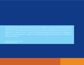 El desarrollo de capacidades ciudadanas y productivas es la base de una cultura de paz fundamentada en
prácticasyrelacionessocialesquepromuevenlainclusión,elrespetoaladiversidad,eldiálogoyelprogresivo
compromiso e involucramiento de la persona en los problemas de la sociedad. Estas capacidades no se
desarrollan en cualquier condición, requieren de docentes caliﬁcados, espacios educativos agradables y
pacíﬁcos, recursos educativos de calidad y la participación e integración de la familia y la comunidad en
el proceso educativo.
Carlos Mauricio Canjura Linares
Ministro de Educación
 