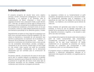 Introducción
El presente programa de estudio tiene como objetivo
principal, brindar orientaciones pedagógicas a los centros
educativos, y en particular a los docentes, para la
implementación de Moral, Urbanidad y Cívica como
asignatura de tercer ciclo y educación media, a partir del año
2017. Para ello, se explica en primer lugar el enfoque de la
asignatura, a ﬁn de comprender los fundamentos teóricos de
las competencias ciudadanas y formación moral, en los que
se sustenta y sobre los cuales deberá planiﬁcarse el proceso
de enseñanza aprendizaje en los diferentes grados y niveles.
Seguidamente se explica el marco legal de la asignatura que
tiene como principal soporte el Decreto legislativo 278, que
reitera la importancia y necesidad de una educación que
permitir la participación, la aceptación de la pluralidad y la
valoración de la diversidad, que ayuden a las alumnas y
alumnos a construirse una conciencia moral y cívica acorde
con las sociedades democráticas, plurales, complejas y
cambiantes en las que vivimos. Desde luego, el marco legal
es más amplio, pues supone una serie de normativas
nacional y acuerdos fundacionales de la democracia
salvadoreña que son centrales para la construcción de
ciudadanía.
Se plantea, además, una explicación de cada uno de los ejes
que le dan un carácter integral a la asignatura, al plantear
aspectos necesarios para el desarrollo moral de la niñez y de
la juventud en el siglo XXI; del mismo modo estos ejes se
encuentran asociados con las unidades, competencias y
contenidos que conforman el programa de estudio.
La asignatura contiene en su fundamentación el perﬁl
ciudadano, del egresado de tercer ciclo y educación media,
las competencias generales para la asignatura y las
especíﬁcas de cada nivel. Se detallan los nombres de las
unidades, sus objetivos y los contenidos que se derivan de
cada una.
Estas unidades son generales para todos los niveles; sin
embargo, la forma en que se plantean responde a las
edades de los estudiantes que se atienden según los niveles
de desarrollo emocional y cognitivo, y de acuerdo a esto
último han sido nominadas.
Las unidades del programa de estudio están estructuradas a
partir de cuatro componentes: Ejes transversales,
competencias, contenidos e indicadores de logro. Con
excepción de los ejes (cuya explicación se detalla
ampliamente en un apartado) se presentan de manera
articulada los contenidos que corresponden a cada
competencia, junto con sus indicadores de logro.
El programa incluye un apartado referido a la metodología,
evaluación y referencias bibliográﬁcas utilizadas en la
elaboración del programa de estudio y la sugerida para los
docentes.
7
 