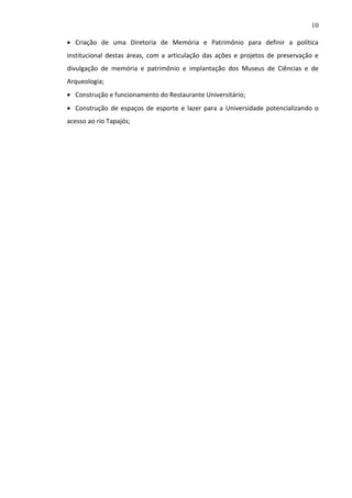 10
 Criação de uma Diretoria de Memória e Patrimônio para definir a política
institucional destas áreas, com a articulação das ações e projetos de preservação e
divulgação de memória e patrimônio e implantação dos Museus de Ciências e de
Arqueologia;
 Construção e funcionamento do Restaurante Universitário;
 Construção de espaços de esporte e lazer para a Universidade potencializando o
acesso ao rio Tapajós;

 