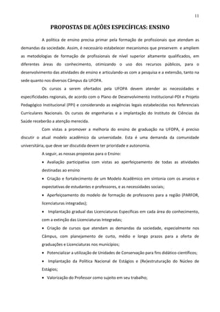 11

PROPOSTAS DE AÇÕES ESPECÍFICAS: ENSINO
A política de ensino precisa primar pela formação de profissionais que atendam as
demandas da sociedade. Assim, é necessário estabelecer mecanismos que preservem e ampliem
as metodologias de formação de profissionais de nível superior altamente qualificados, em
diferentes áreas do conhecimento, otimizando o uso dos recursos públicos, para o
desenvolvimento das atividades de ensino e articulando-as com a pesquisa e a extensão, tanto na
sede quanto nos diversos Câmpus da UFOPA.
Os cursos a serem ofertados pela UFOPA devem atender as necessidades e
especificidades regionais, de acordo com o Plano de Desenvolvimento Institucional-PDI e Projeto
Pedagógico Institucional (PPI) e considerando as exigências legais estabelecidas nos Referenciais
Curriculares Nacionais. Os cursos de engenharias e a implantação do Instituto de Ciências da
Saúde receberão a atenção merecida.
Com vistas a promover a melhoria do ensino de graduação na UFOPA, é preciso
discutir o atual modelo acadêmico da universidade. Esta é uma demanda da comunidade
universitária, que deve ser discutida devem ter prioridade e autonomia.
A seguir, as nossas propostas para o Ensino:
 Avaliação participativa com vistas ao aperfeiçoamento de todas as atividades
destinadas ao ensino
 Criação e fortalecimento de um Modelo Acadêmico em sintonia com os anseios e
expectativas de estudantes e professores, e as necessidades sociais;
 Aperfeiçoamento do modelo de formação de professores para a região (PARFOR,
licenciaturas integradas);
 Implantação gradual das Licenciaturas Específicas em cada área do conhecimento,
com a extinção das Licenciaturas Integradas;
 Criação de cursos que atendam as demandas da sociedade, especialmente nos
Câmpus, com planejamento de curto, médio e longo prazos para a oferta de
graduações e Licenciaturas nos municípios;
 Potencializar a utilização de Unidades de Conservação para fins didático-científicos;
 Implantação da Política Nacional de Estágios e (Re)estruturação do Núcleo de
Estágios;
 Valorização do Professor como sujeito em seu trabalho;

 