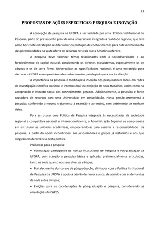 13

PROPOSTAS DE AÇÕES ESPECÍFICAS: PESQUISA E INOVAÇÃO
A concepção da pesquisa na UFOPA, a ser validada por uma Política Institucional de
Pesquisa, parte do pressuposto geral de uma universidade integrada à realidade regional, que tem
como horizonte estratégico se diferenciar na produção de conhecimentos para o desenvolvimento
das potencialidades da vasta oferta de recursos naturais que a Amazônia oferece.
A pesquisa deve valorizar temas relacionados com a sociodiversidade e ao
fortalecimento do capital natural, considerando os diversos ecossistemas, especialmente os de
várzeas e os de terra firme. Universalizar as especificidades regionais é uma estratégia para
destacar a UFOPA como produtora de conhecimentos, privilegiada pela sua localização.
A importância da pesquisa é medida pela inserção dos pesquisadores locais em redes
de investigação científica nacional e internacional, na projeção de seus trabalhos, assim como na
apropriação e impacto social dos conhecimentos gerados. Adicionalmente, a pesquisa é fonte
captadora de recursos para uma Universidade em consolidação. Nossa gestão promoverá a
pesquisa, conferindo o mesmo tratamento à extensão e ao ensino, sem detrimento de nenhum
deles.
Para estruturar uma Política de Pesquisa integrada às necessidades da sociedade
regional e competitiva nacional e internacionalmente, a Administração Superior se compromete
em estruturar as unidades acadêmicas, empoderando-as para assumir a responsabilidade da
pesquisa, a partir do apoio incondicional aos pesquisadores e grupos já instalados e aos que
surgirão em decorrência desta política.
Propostas para a pesquisa:
 Formulação participativa da Política Institucional de Pesquisa e Pós-graduação da
UFOPA, com atenção a pesquisa básica e aplicada, preferencialmente articuladas,
tanto na sede quanto nos seus diversos câmpus;
 Fortalecimento dos cursos de pós-graduação, alinhados com a Política Institucional
de Pesquisa da UFOPA e apoio à criação de novos cursos, de acordo com as demandas
da sede e dos câmpus;
 Eleições para as coordenações de pós-graduação e pesquisa, considerando as
orientações da CAPES;

 