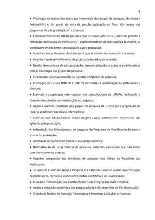 14
 Promoção de cursos lato sensu por intermédio dos grupos de pesquisa, de modo a
fortalecê-los e, do ponto de vista da gestão, agilização do fluxo dos cursos nos
programas de pós-graduação stricto sensu;
 Estabelecimentos de estratégias para que os cursos lato sensu – além de garantir a
formação continuada de professores –, especialmente os da rede pública de ensino, se
constituam em elo entre a graduação e a pós-graduação;
 Incentivo aos professores doutores para que se insiram nos cursos stricto sensu;
 Incentivo ao desenvolvimento de projetos integrados de pesquisa;
 Gestão democrática da pós-graduação, descentralizando as ações e partilhando-as
com as lideranças dos grupos de pesquisa;
 Incentivar o desenvolvimento de projetos integrados de pesquisa;
 Promoção de cursos MINTER e DINTER destinadas à qualificação de professores e
técnicos;
 Estímulo à cooperação internacional dos pesquisadores da UFOPA, facilitando o
fluxo de intercâmbio com instituições estrangeiras;
 Apoio a eventos científicos dos grupos de pesquisa da UFOPA para projetação no
cenário acadêmico nacional e internacional;
 Estímulo aos pesquisadores recém-doutores para participarem ativamente das
ações da pós-graduação;
 Articulação das linhas/grupos de pesquisa do Programa de Pós-Graduação com o
ensino de graduação;
 Ampliação do número de bolsas de Iniciação Científica;
 Normatização da carga horária de pesquisa, incluindo a pesquisa que não conte
com financiamento externo;
 Registro assegurado das atividades de pesquisa nos Planos de Trabalhos dos
Professores;
 Criação de Fundo de Apoio à Pesquisa e à Extensão (visando apoiar a participação
de professores, técnicos e alunos em Eventos Científicos e de Qualificação);
 Criação e consolidação dos Centros/Serviços de Integração Escola-Empresa;
 Apoio à produção acadêmica dos pesquisadores e dos discentes da Pós-Graduação;
 Criação do Núcleo de Inovação Tecnológica e Incentivo a Criações e Patentes;

 