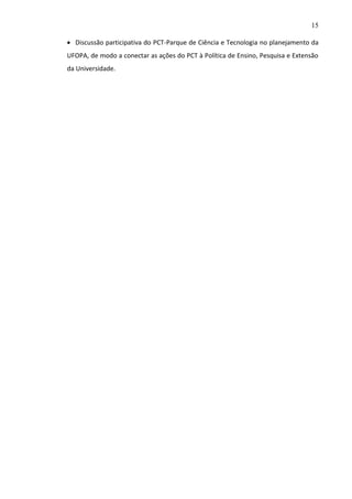 15
 Discussão participativa do PCT-Parque de Ciência e Tecnologia no planejamento da
UFOPA, de modo a conectar as ações do PCT à Política de Ensino, Pesquisa e Extensão
da Universidade.

 