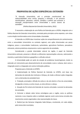 16

PROPOSTAS DE AÇÕES ESPECÍFICAS: EXTENSÃO
“A Extensão Universitária, sob o princípio constitucional da
indissociabilidade entre ensino, pesquisa e extensão, é um processo
interdisciplinar, educativo, cultural, científico e político que promove a
interação transformadora entre Universidade e outros setores da
sociedade.”
(Política Nacional de Extensão Universitária, 2012).
É necessária a elaboração de uma Política de Extensão para a UFOPA, integrada com a
Política Nacional de Extensão Universitária, orientada pelos princípios acima expostos, com vistas
a uma relação transformadora entre Universidade e Sociedade.
A Extensão na UFOPA deve incentivar ações de compartilhamento de conhecimentos
entre a comunidade Universitária no contexto regional, com ações direcionadas aos povos
indígenas, povos e comunidades tradicionais, quilombolas, agricultores familiares, pescadores
artesanais, setores produtivos empresariais e outros segmentos da sociedade;
Considerando a grande diversidade cultural da região, é papel da Extensão
Universitária estimular, preservar e difundir as diferentes representações culturais, valorizando a
memória, o patrimônio histórico e geográfico e a difusão cultural.
A Universidade pode ser parte da solução de problemas locais/regionais, tendo na
extensão um instrumento para desenvolvimento de comunidades rurais e urbanas, bem como a
integração social e a integração com outras instituições públicas.
Propostas para a Extensão na UFOPA:
 Implementação da Política Nacional de Extensão na UFOPA, com base nas
demandas de extensão dos Institutos e Câmpus, de modo a oferecer ações integradas
com as demandas da sociedade local;
 Produção, promoção e difusão da cultura e da arte dentro e fora da universidade,
divulgando a música, as artes visuais, as artes cênicas e a dança.
 Atuação da Pró-reitoria de Extensão de maneira articulada e sensível às demandas
da sociedade;
 Estimular o debate sobre temas estratégicos para a região, como as políticas
nacionais e seus impactos sobre a realidade regional, assim como temas oriundos dos
movimentos sociais organizados e das representações de classe.
 Realiza~çao das Semanas Integradas Sede-Câmpus, envolvendo, em cada edição,
pelo menos dois municípios;

 