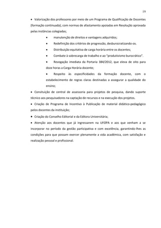19
 Valorização dos professores por meio de um Programa de Qualificação de Docentes
(formação continuada), com normas de afastamento apoiadas em Resolução aprovada
pelas instâncias colegiadas;


manutenção de direitos e vantagens adquiridos;



Redefinição dos critérios de progressão, desburocratizando-os.



Distribuição equitativa de carga horária entre os docentes;



Combate à sobrecarga de trabalho e ao “produtivismo burocrático”.



Revogação imediata da Portaria 384/2012, que eleva de oito para

doze horas a Carga Horária docente;


Respeito

às especificidades da

formação docente, com

o

estabelecimento de regras claras destinadas a assegurar a qualidade do
ensino;
 Consituição de central de assessoria para projetos de pesquisa, dando suporte
técnico aos pesquisadores na captação de recursos e na execução dos projetos.
 Criação de Programa de Incentivo à Publicação de material didático-pedagógico
pelos docentes da instituição;

 Criação do Conselho Editorial e da Editora Universitária;
 Atenção aos docentes que já ingressarem na UFOPA e aos que venham a se
incorporar no período da gestão participativa e com excelência, garantindo-lhes as
condições para que possam exercer plenamente a vida acadêmica, com satisfação e
realização pessoal e profissional.

 