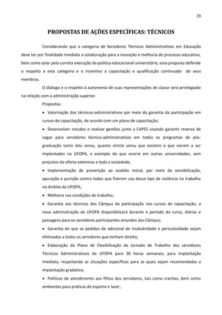 20

PROPOSTAS DE AÇÕES ESPECÍFICAS: TÉCNICOS
Considerando que a categoria de Servidores Técnicos Administrativos em Educação
deve ter por finalidade imediata a colaboração para a inovação e melhoria do processo educativo,
bem como zelar pela correta execução da política educacional universitária, esta proposta defende
o respeito a esta categoria e o incentivo a capacitação e qualificação continuada

de seus

membros.
O diálogo e o respeito à autonomia de suas representações de classe será privilegiado
na relação com a administração superior.
Propostas:
 Valorização dos técnicos-administrativos por meio da garantia da participação em
cursos de capacitação, de acordo com um plano de capacitação;
 Desenvolver estudos e realizar gestões junto a CAPES visando garantir reserva de
vagas para servidores técnico-administrativos em todos os programas de pósgraduação tanto latu sensu, quanto stricto sensu que existem e que vierem a ser
implantados na UFOPA, a exemplo do que ocorre em outras universidades, sem
prejuízos da oferta extensiva a toda a sociedade;
 Implementação de prevenção ao assédio moral, por meio da sensibilização,
apuração e punição contra todos que fizerem uso desse tipo de violência no trabalho
no âmbito da UFOPA;
 Melhoria nas condições de trabalho;
 Garantia aos técnicos dos Câmpus da participação nos cursos de capacitação; a
nova administração da UFOPA disponibilizará durante o período do curso, diárias e
passagens para os servidores participantes oriundos dos Câmpus;
 Garantia de que os pedidos de adicional de insalubridade e periculosidade sejam
efetivados a todos os servidores que tenham direito;
 Elaboração do Plano de Flexibilização da Jornada de Trabalho dos servidores
Técnicos Administrativos da UFOPA para 30 horas semanais, para implantação
imediata, respeitando as situações específicas para as quais sejam recomendadas a
implantação gradativa;
 Políticas de atendimento aos filhos dos servidores, tais como creches, bem como
ambientes para práticas de esporte e lazer;

 