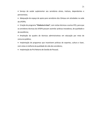 21
 Serviço de saúde suplementar aos servidores ativos, inativos, dependentes e
pensionistas;
 Adequação de espaço de apoio para servidores dos Câmpus em atividades na sede
da UFOPA;
 Criação do programa “Vivência in loco”, com visitas técnicas a outras IFES, para que
os servidores técnicos da UFOPA possam assimilar práticas inovadoras, de qualidade e
de excelência;
 Ampliação do quadro de técnicos administrativos em educação por meio de
concurso público;
 Implantação de programas que incentivem práticas de esportes, cultura e lazer,
com vistas à melhoria da qualidade de vida dos servidores;
 Implantação da Pró-Reitoria de Gestão de Pessoal;

 