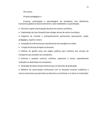 23
VIII-creche;
IX-apoio pedagógico; e
X-acesso, participação e aprendizagem de estudantes com deficiência,
transtornos globais do desenvolvimento e altas habilidades e superdotação.
 Estímulo e apoio à participação discente em eventos científicos;
 Implantação da Casa Estudantil para abrigar alunos de outros municípios;
 Programa de inclusão e acompanhamento permanente (psicossocial, saúde,
pedagógico, esporte e lazer);
 Instalação de enfermaria para atendimentos de emergência na Sede;
 Criação de Serviço de Apoio ao Discente;
 Políticas de gestão junto aos órgãos públicos para melhoria dos serviços de
transportes que atendam aos estudantes;
 Estímulo a projetos culturais, artísticos, esportivos e sociais, especialmente
realizados ou destinados aos estudantes;
 Ampliação de bolsas de permanência para os discentes de graduação;
 Melhoria da comunicação institucional com os discentes (manual acadêmico e
outros mecanismos que permitam ao discente se reconhecer e se situar na instituição).

 