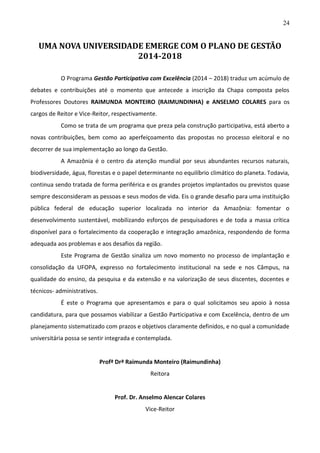 24

UMA NOVA UNIVERSIDADE EMERGE COM O PLANO DE GESTÃO
2014-2018
O Programa Gestão Participativa com Excelência (2014 – 2018) traduz um acúmulo de
debates e contribuições até o momento que antecede a inscrição da Chapa composta pelos
Professores Doutores RAIMUNDA MONTEIRO (RAIMUNDINHA) e ANSELMO COLARES para os
cargos de Reitor e Vice-Reitor, respectivamente.
Como se trata de um programa que preza pela construção participativa, está aberto a
novas contribuições, bem como ao aperfeiçoamento das propostas no processo eleitoral e no
decorrer de sua implementação ao longo da Gestão.
A Amazônia é o centro da atenção mundial por seus abundantes recursos naturais,
biodiversidade, água, florestas e o papel determinante no equilíbrio climático do planeta. Todavia,
continua sendo tratada de forma periférica e os grandes projetos implantados ou previstos quase
sempre desconsideram as pessoas e seus modos de vida. Eis o grande desafio para uma instituição
pública federal de educação superior localizada no interior da Amazônia: fomentar o
desenvolvimento sustentável, mobilizando esforços de pesquisadores e de toda a massa crítica
disponível para o fortalecimento da cooperação e integração amazônica, respondendo de forma
adequada aos problemas e aos desafios da região.
Este Programa de Gestão sinaliza um novo momento no processo de implantação e
consolidação da UFOPA, expresso no fortalecimento institucional na sede e nos Câmpus, na
qualidade do ensino, da pesquisa e da extensão e na valorização de seus discentes, docentes e
técnicos- administrativos.
É este o Programa que apresentamos e para o qual solicitamos seu apoio à nossa
candidatura, para que possamos viabilizar a Gestão Participativa e com Excelência, dentro de um
planejamento sistematizado com prazos e objetivos claramente definidos, e no qual a comunidade
universitária possa se sentir integrada e contemplada.

Profª Drª Raimunda Monteiro (Raimundinha)
Reitora

Prof. Dr. Anselmo Alencar Colares
Vice-Reitor

 