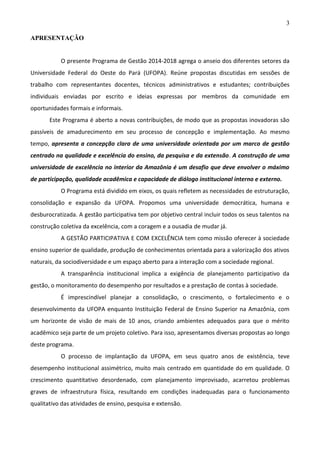 3
APRESENTAÇÃO

O presente Programa de Gestão 2014-2018 agrega o anseio dos diferentes setores da
Universidade Federal do Oeste do Pará (UFOPA). Reúne propostas discutidas em sessões de
trabalho com representantes docentes, técnicos administrativos e estudantes; contribuições
individuais enviadas por escrito e ideias expressas por membros da comunidade em
oportunidades formais e informais.
Este Programa é aberto a novas contribuições, de modo que as propostas inovadoras são
passíveis de amadurecimento em seu processo de concepção e implementação. Ao mesmo
tempo, apresenta a concepção clara de uma universidade orientada por um marco de gestão
centrado na qualidade e excelência do ensino, da pesquisa e da extensão. A construção de uma
universidade de excelência no interior da Amazônia é um desafio que deve envolver o máximo
de participação, qualidade acadêmica e capacidade de diálogo institucional interno e externo.
O Programa está dividido em eixos, os quais refletem as necessidades de estruturação,
consolidação e expansão da UFOPA. Propomos uma universidade democrática, humana e
desburocratizada. A gestão participativa tem por objetivo central incluir todos os seus talentos na
construção coletiva da excelência, com a coragem e a ousadia de mudar já.
A GESTÃO PARTICIPATIVA E COM EXCELÊNCIA tem como missão oferecer à sociedade
ensino superior de qualidade, produção de conhecimentos orientada para a valorização dos ativos
naturais, da sociodiversidade e um espaço aberto para a interação com a sociedade regional.
A transparência institucional implica a exigência de planejamento participativo da
gestão, o monitoramento do desempenho por resultados e a prestação de contas à sociedade.
É imprescindível planejar a consolidação, o crescimento, o fortalecimento e o
desenvolvimento da UFOPA enquanto Instituição Federal de Ensino Superior na Amazônia, com
um horizonte de visão de mais de 10 anos, criando ambientes adequados para que o mérito
acadêmico seja parte de um projeto coletivo. Para isso, apresentamos diversas propostas ao longo
deste programa.
O processo de implantação da UFOPA, em seus quatro anos de existência, teve
desempenho institucional assimétrico, muito mais centrado em quantidade do em qualidade. O
crescimento quantitativo desordenado, com planejamento improvisado, acarretou problemas
graves de infraestrutura física, resultando em condições inadequadas para o funcionamento
qualitativo das atividades de ensino, pesquisa e extensão.

 