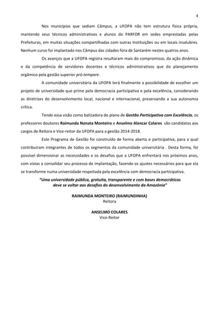 4
Nos municípios que sediam Câmpus, a UFOPA não tem estrutura física própria,
mantendo seus técnicos administrativos e alunos do PARFOR em sedes emprestadas pelas
Prefeituras, em muitas situações compartilhadas com outras Instituições ou em locais insalubres.
Nenhum curso foi implantado nos Câmpus das cidades fora de Santarém nestes quatros anos.
Os avanços que a UFOPA registra resultaram mais do compromisso, da ação dinâmica
e da competência de servidores docentes e técnicos administrativos que do planejamento
orgâmico pela gestão superior pró-tempore.
A comunidade universitária da UFOPA terá finalmente a possibilidade de escolher um
projeto de universidade que prime pela democracia participativa e pela excelência, considerando
as diretrizes do desenvolvimento local, nacional e internacional, preservando a sua autonomia
crítica.
Tendo essa visão como balizadora do plano de Gestão Participativa com Excelência, os
professores doutores Raimunda Nonata Monteiro e Anselmo Alencar Colares são candidatos aos
cargos de Reitora e Vice-reitor da UFOPA para a gestão 2014-2018.
Este Programa de Gestão foi construído de forma aberta e participativa, para a qual
contribuíram integrantes de todos os segmentos da comunidade universitária . Desta forma, foi
possível dimensionar as necessidades e os desafios que a UFOPA enfrentará nos próximos anos,
com vistas a consolidar seu processo de implantação, fazendo os ajustes necessários para que ela
se transforme numa universidade respeitada pela excelência com democracia participativa.
“Uma universidade pública, gratuita, transparente e com bases democráticas
deve se voltar aos desafios do desenvolvimento da Amazônia”
RAIMUNDA MONTEIRO (RAIMUNDINHA)
Reitora
ANSELMO COLARES
Vice-Reitor

 