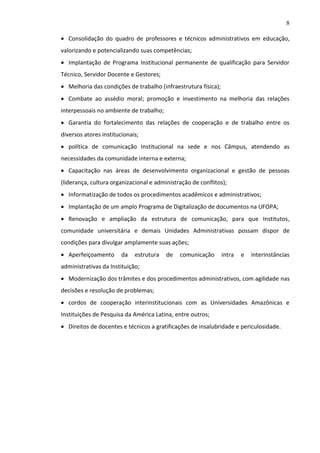 8
 Consolidação do quadro de professores e técnicos administrativos em educação,
valorizando e potencializando suas competências;
 Implantação de Programa Institucional permanente de qualificação para Servidor
Técnico, Servidor Docente e Gestores;
 Melhoria das condições de trabalho (infraestrutura física);
 Combate ao assédio moral; promoção e investimento na melhoria das relações
interpessoais no ambiente de trabalho;
 Garantia do fortalecimento das relações de cooperação e de trabalho entre os
diversos atores institucionais;
 política de comunicação Institucional na sede e nos Câmpus, atendendo as
necessidades da comunidade interna e externa;
 Capacitação nas áreas de desenvolvimento organizacional e gestão de pessoas
(liderança, cultura organizacional e administração de conflitos);
 Informatização de todos os procedimentos acadêmicos e administrativos;
 Implantação de um amplo Programa de Digitalização de documentos na UFOPA;
 Renovação e ampliação da estrutura de comunicação, para que Institutos,
comunidade universitária e demais Unidades Administrativas possam dispor de
condições para divulgar amplamente suas ações;
 Aperfeiçoamento

da

estrutura

de

comunicação

intra

e

interinstâncias

administrativas da Instituição;
 Modernização dos trâmites e dos procedimentos administrativos, com agilidade nas
decisões e resolução de problemas;
 cordos de cooperação interinstitucionais com as Universidades Amazônicas e
Instituições de Pesquisa da América Latina, entre outros;
 Direitos de docentes e técnicos a gratificações de insalubridade e periculosidade.

 