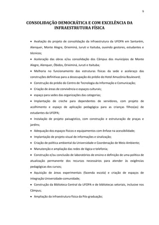 9

CONSOLIDAÇÃO DEMOCRÁTICA E COM EXCELÊNCIA DA
INFRAESTRUTURA FÍSICA
 Avaliação do projeto de consolidação da infraestrutura da UFOPA em Santarém,
Alenquer, Monte Alegre, Oriximiná, Juruti e Itaituba, ouvindo gestores, estudantes e
técnicos;
 Aceleração das obras e/ou consolidação dos Câmpus dos municípios de Monte
Alegre, Alenquer, Óbidos, Oriximiná, Juruti e Itaituba;
 Melhoria no funcionamento das estruturas físicas da sede e aceleraço das
construções definitivas para a desocupação do prédio do Hotel Amazônia Boulevard;
 Construção do prédio do Centro de Tecnologia da Informação e Comunicação;
 Criação de áreas de convivência e espaços culturais;
 espaço para sedes das organizações das categorias;
 Implantação de creche para dependentes de servidores, com projeto de
acolhimento e espaço de aplicação pedagógica para as crianças filhos(as) de
estudantes da UFOPA;
 Instalação de projeto paisagístico, com construção e estruturação de praças e
jardins;
 Adequação dos espaços físicos e equipamentos com ênfase na acessibilidade;
 Implantação de projeto visual de informações e sinalização;
 Criação de política ambiental da Universidade e Coordenação de Meio Ambiente;
 Manutenção e ampliação das redes de lógica e telefonia;
 Construção e/ou conclusão de laboratórios de ensino e definição de uma política de
atualização permanente dos recursos necessários para atender às exigências
pedagógicas dos cursos;
 Aquisição de áreas experimentais (fazenda escola) e criação de espaços de
integração Universidade-comunidade;
 Construção da Biblioteca Central da UFOPA e de bibliotecas setoriais, inclusive nos
Câmpus;
 Ampliação da infraestrutura física da Pós-graduação;

 
