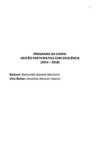 1

PROGRAMA DA CHAPA:
GESTÃO PARTICIPATIVA COM EXCELÊNCIA
(2014 – 2018)

Reitora: Raimunda Nonata Monteiro
Vice-Reitor: Anselmo Alencar Colares

 